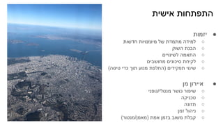 ‫אישית‬ ‫התפתחות‬
●
‫יזמות‬
○
‫חדשות‬ ‫מיומנויות‬ ‫של‬ ‫מתמדת‬ ‫למידה‬
○
‫השוק‬ ‫הבנת‬
○
‫לשינויים‬ ‫התאמה‬
○
‫מחושבים‬ ‫סיכונים‬ ‫לקיחת‬
○
(‫טיסה‬ ‫כדי‬ ‫תוך‬ ‫מנוע‬ ‫)החלפת‬ ‫תפקידים‬ ‫שינוי‬
●
‫מן‬ ‫איירון‬
○
‫גופני‬/‫מנטלי‬ ‫כושר‬ ‫שיפור‬
○
‫טכניקה‬
○
‫תזונה‬
○
‫זמן‬ ‫ניהול‬
○
(‫מנטור‬/‫)מאמן‬ ‫אמת‬ ‫בזמן‬ ‫משוב‬ ‫קבלת‬
 