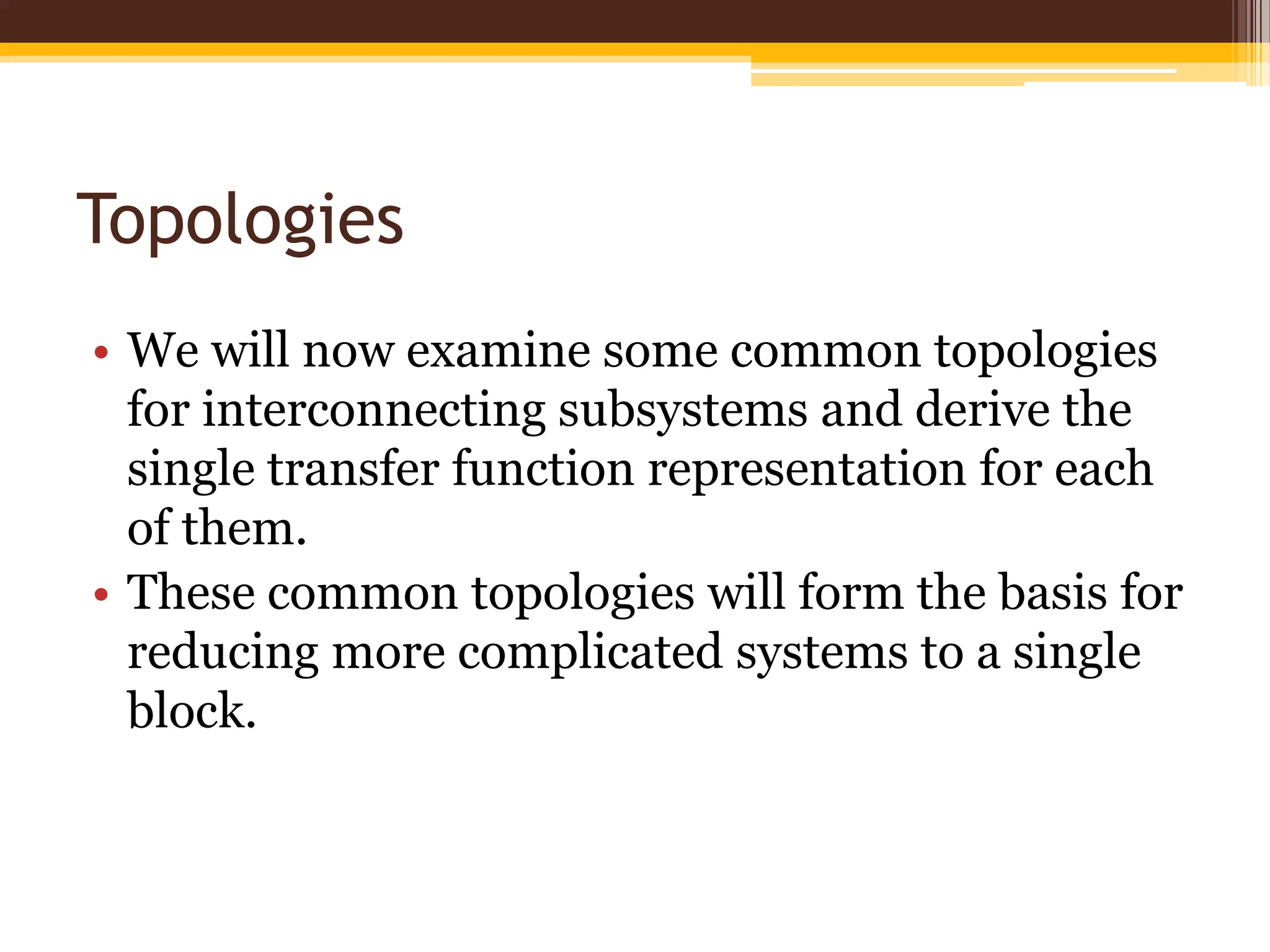 Topologies
• We will now examine some common topologies
for interconnecting subsystems and derive the
single transfer function representation for each
of them.
• These common topologies will form the basis for
reducing more complicated systems to a single
block.
 
