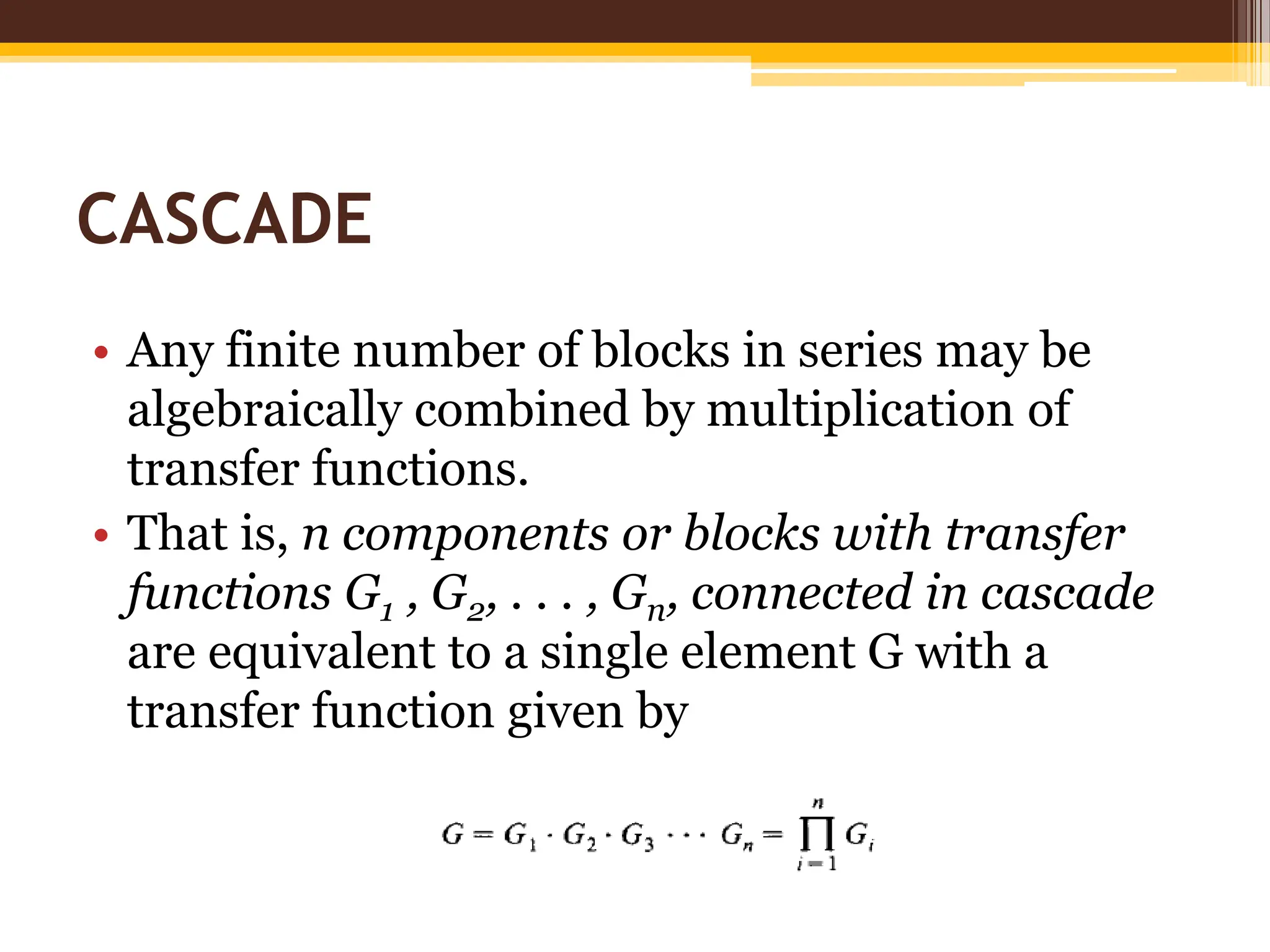 CASCADE
• Any finite number of blocks in series may be
algebraically combined by multiplication of
transfer functions.
• That is, n components or blocks with transfer
functions G1 , G2, . . . , Gn, connected in cascade
are equivalent to a single element G with a
transfer function given by
 