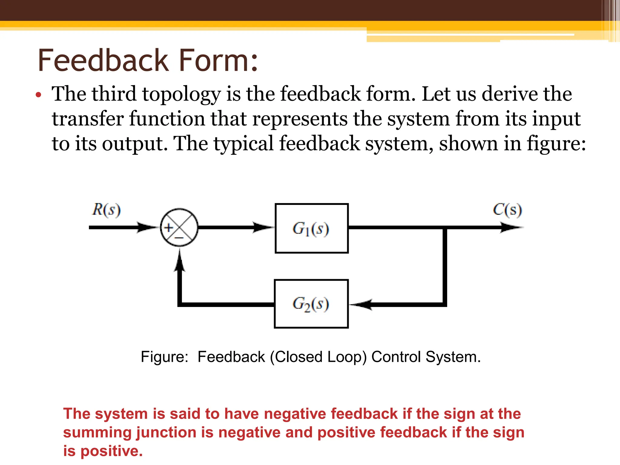 Feedback Form:
• The third topology is the feedback form. Let us derive the
transfer function that represents the system from its input
to its output. The typical feedback system, shown in figure:
Figure: Feedback (Closed Loop) Control System.
The system is said to have negative feedback if the sign at the
summing junction is negative and positive feedback if the sign
is positive.
 