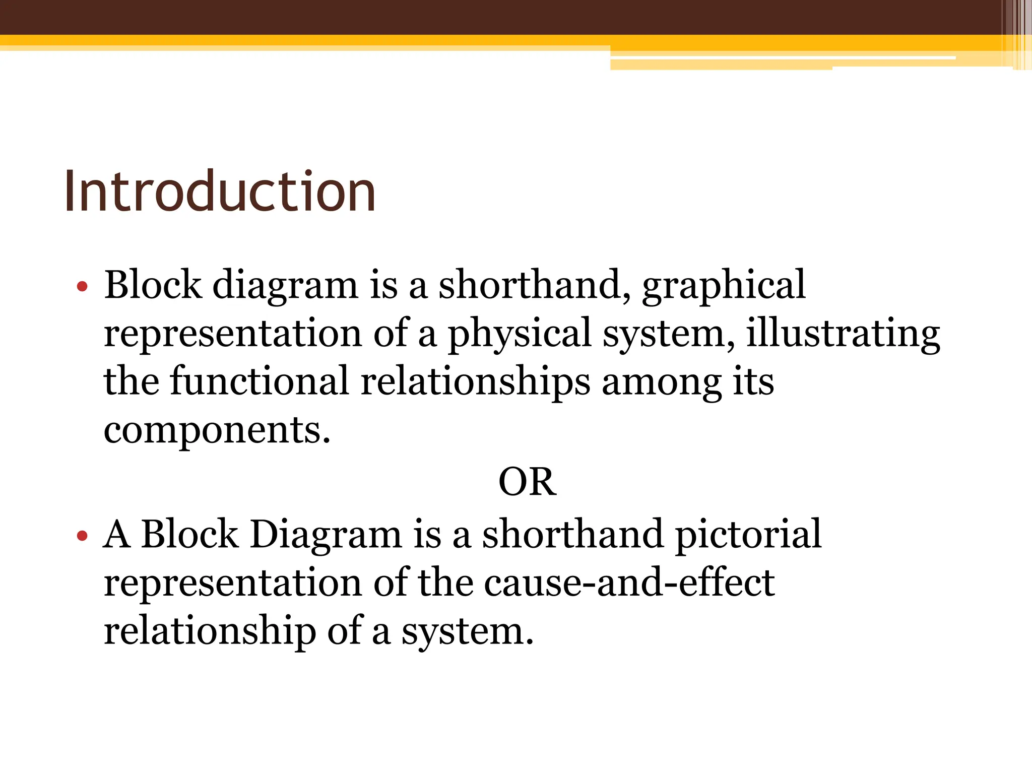 Introduction
• Block diagram is a shorthand, graphical
representation of a physical system, illustrating
the functional relationships among its
components.
OR
• A Block Diagram is a shorthand pictorial
representation of the cause-and-effect
relationship of a system.
 