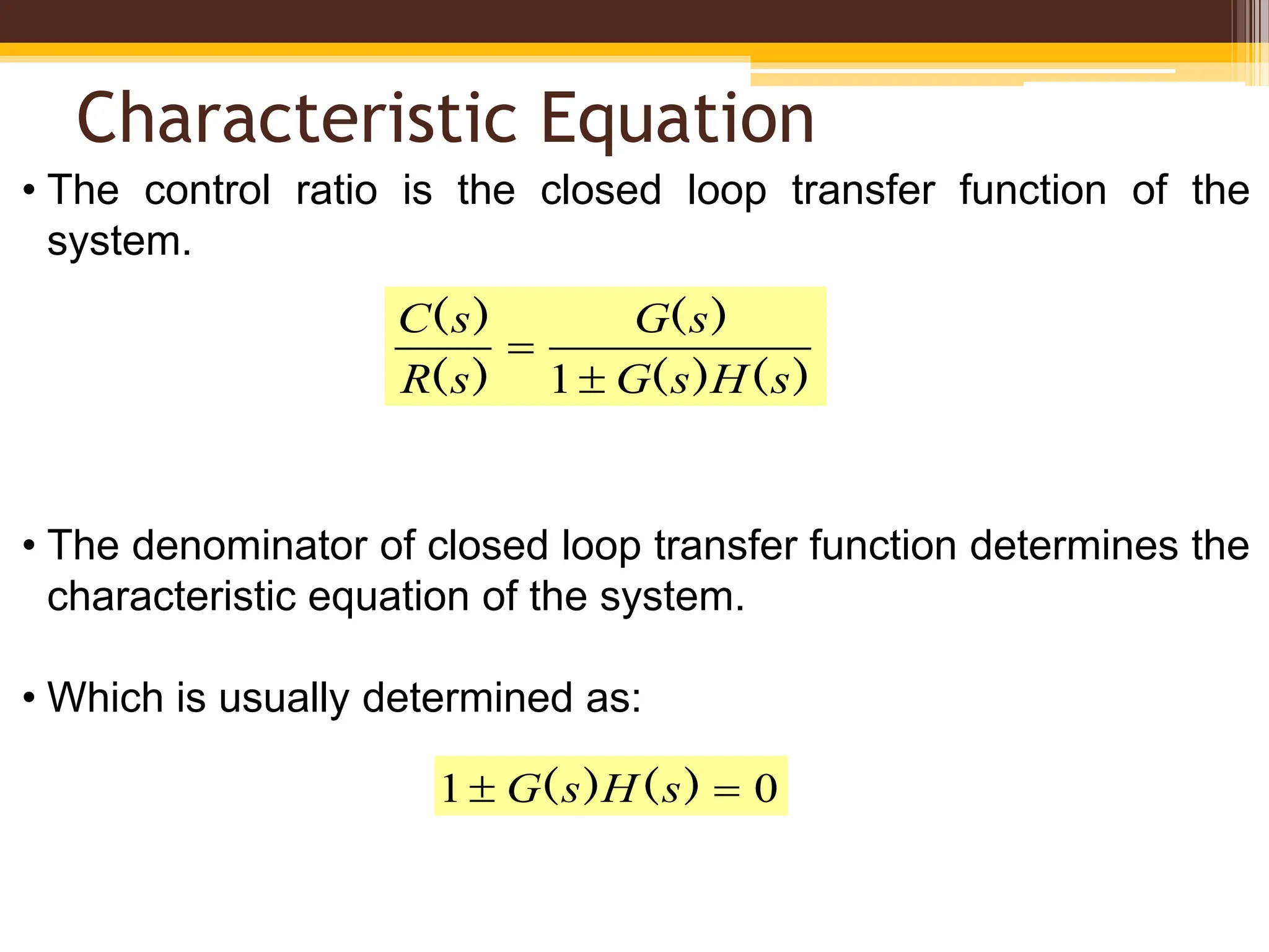 Characteristic Equation
• The control ratio is the closed loop transfer function of the
system.
• The denominator of closed loop transfer function determines the
characteristic equation of the system.
• Which is usually determined as:
)
(
)
(
)
(
)
(
)
(
s
H
s
G
s
G
s
R
s
C


1
0
1 
 )
(
)
( s
H
s
G
 