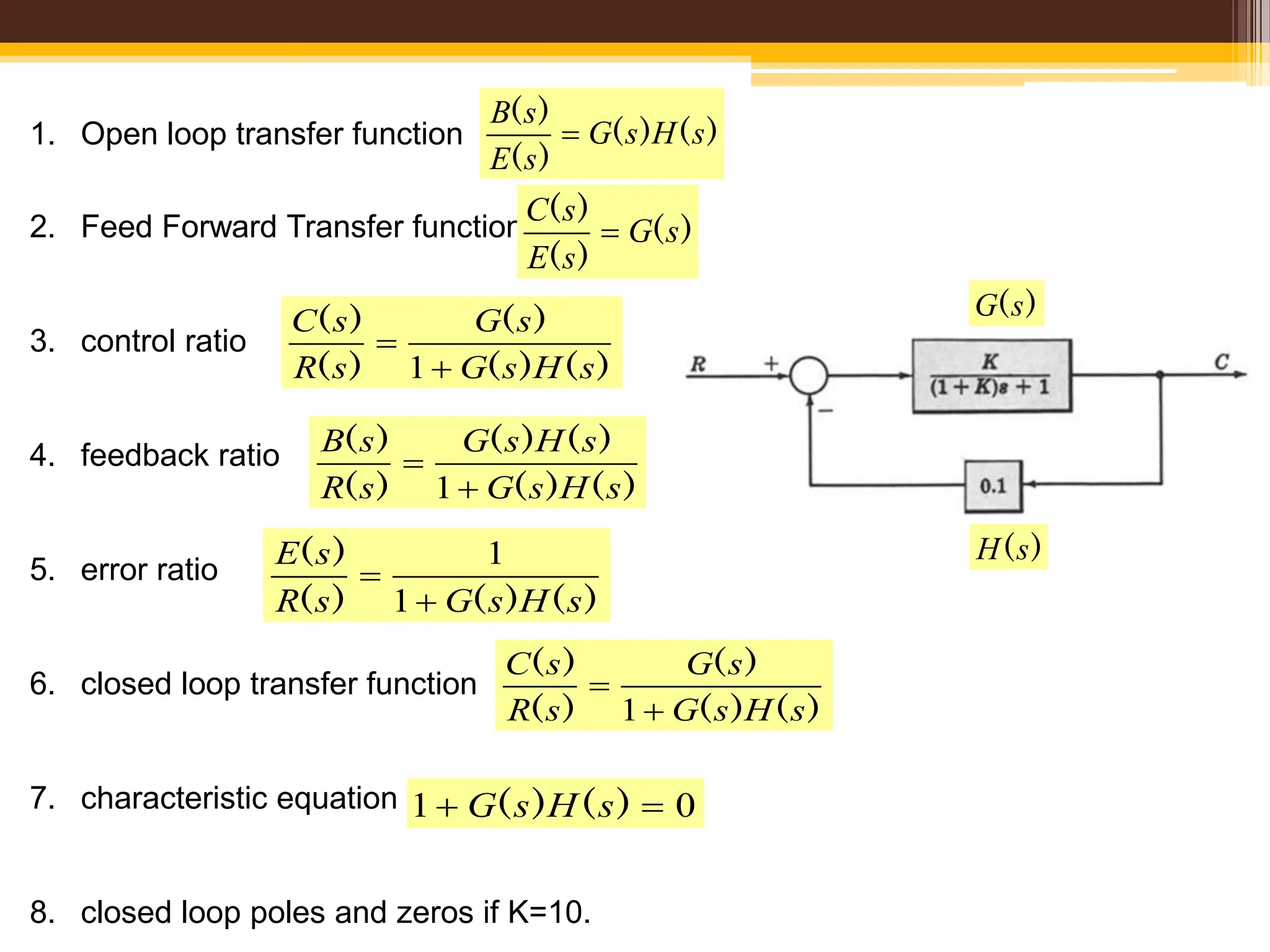1. Open loop transfer function
2. Feed Forward Transfer function
3. control ratio
4. feedback ratio
5. error ratio
6. closed loop transfer function
7. characteristic equation
8. closed loop poles and zeros if K=10.
)
(
)
(
)
(
)
(
s
H
s
G
s
E
s
B

)
(
)
(
)
(
s
G
s
E
s
C

)
(
)
(
)
(
)
(
)
(
s
H
s
G
s
G
s
R
s
C


1
)
(
)
(
)
(
)
(
)
(
)
(
s
H
s
G
s
H
s
G
s
R
s
B


1
)
(
)
(
)
(
)
(
s
H
s
G
s
R
s
E


1
1
)
(
)
(
)
(
)
(
)
(
s
H
s
G
s
G
s
R
s
C


1
0
1 
 )
(
)
( s
H
s
G
)
(s
G
)
(s
H
 