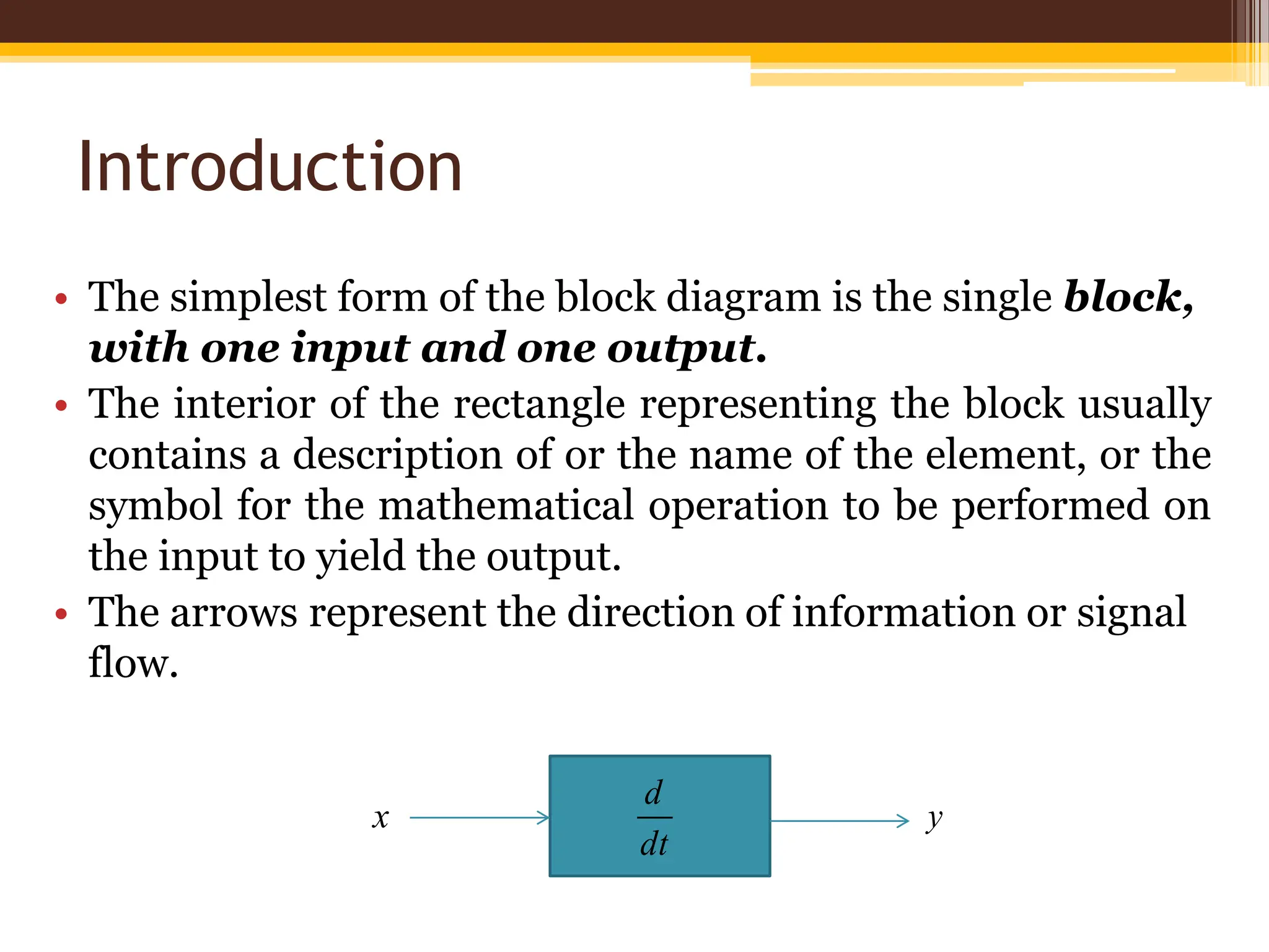 Introduction
• The simplest form of the block diagram is the single block,
with one input and one output.
• The interior of the rectangle representing the block usually
contains a description of or the name of the element, or the
symbol for the mathematical operation to be performed on
the input to yield the output.
• The arrows represent the direction of information or signal
flow.
dt
d
x y
 