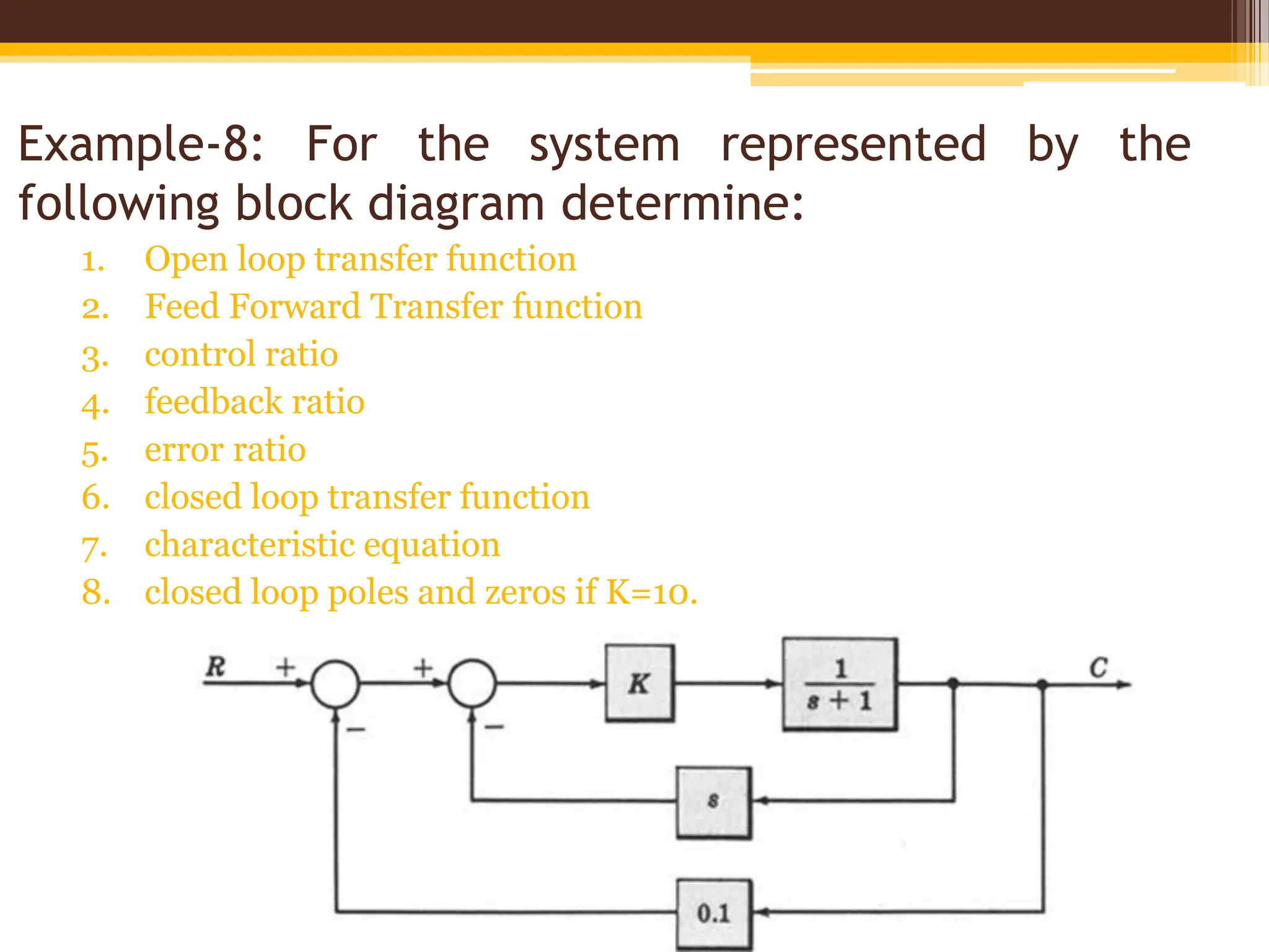 Example-8: For the system represented by the
following block diagram determine:
1. Open loop transfer function
2. Feed Forward Transfer function
3. control ratio
4. feedback ratio
5. error ratio
6. closed loop transfer function
7. characteristic equation
8. closed loop poles and zeros if K=10.
 