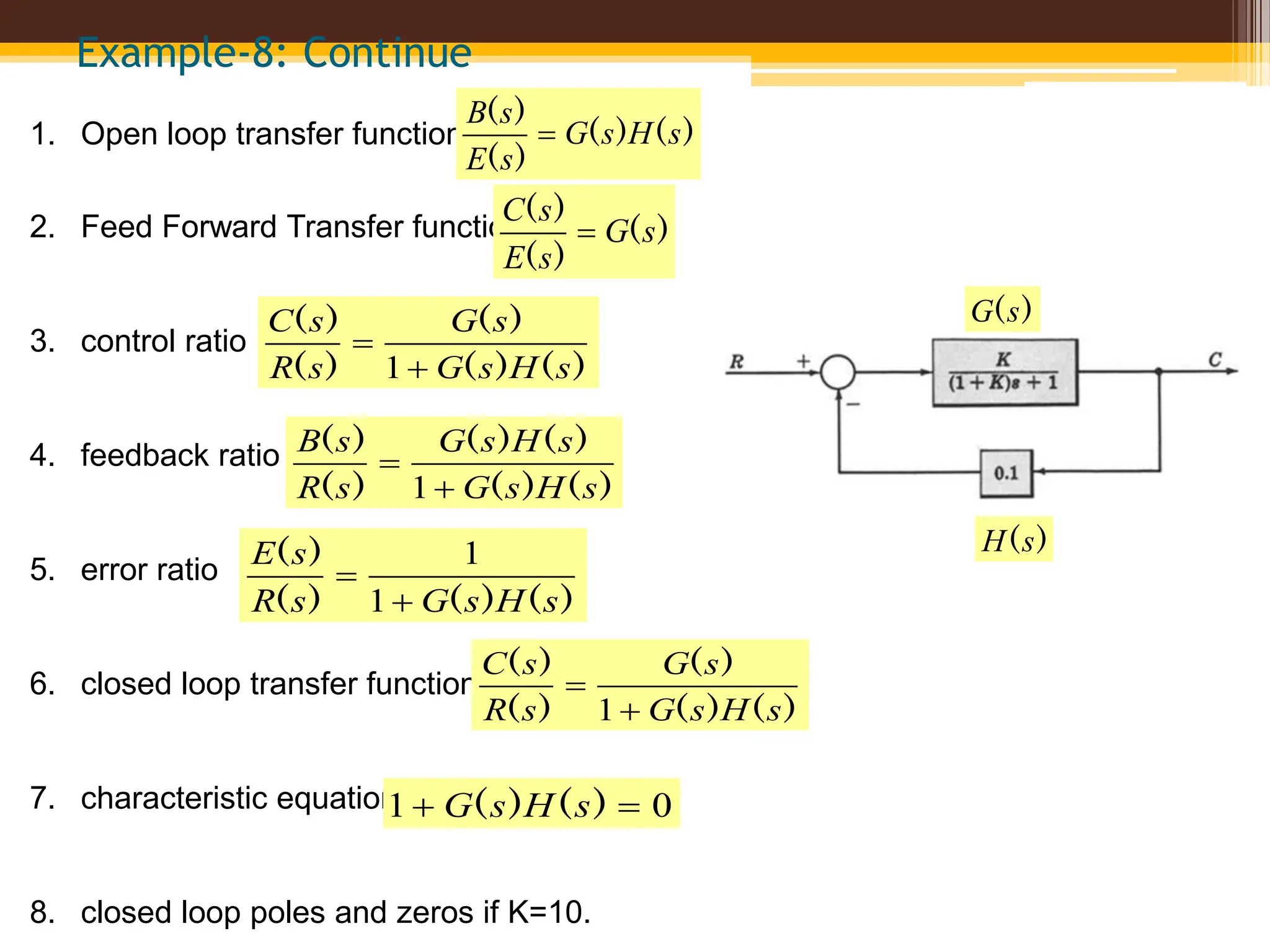 Example-8: Continue
1. Open loop transfer function
2. Feed Forward Transfer function
3. control ratio
4. feedback ratio
5. error ratio
6. closed loop transfer function
7. characteristic equation
8. closed loop poles and zeros if K=10.
)
(
)
(
)
(
)
(
s
H
s
G
s
E
s
B

)
(
)
(
)
(
s
G
s
E
s
C

)
(
)
(
)
(
)
(
)
(
s
H
s
G
s
G
s
R
s
C


1
)
(
)
(
)
(
)
(
)
(
)
(
s
H
s
G
s
H
s
G
s
R
s
B


1
)
(
)
(
)
(
)
(
s
H
s
G
s
R
s
E


1
1
)
(
)
(
)
(
)
(
)
(
s
H
s
G
s
G
s
R
s
C


1
0
1 
 )
(
)
( s
H
s
G
)
(s
G
)
(s
H
 