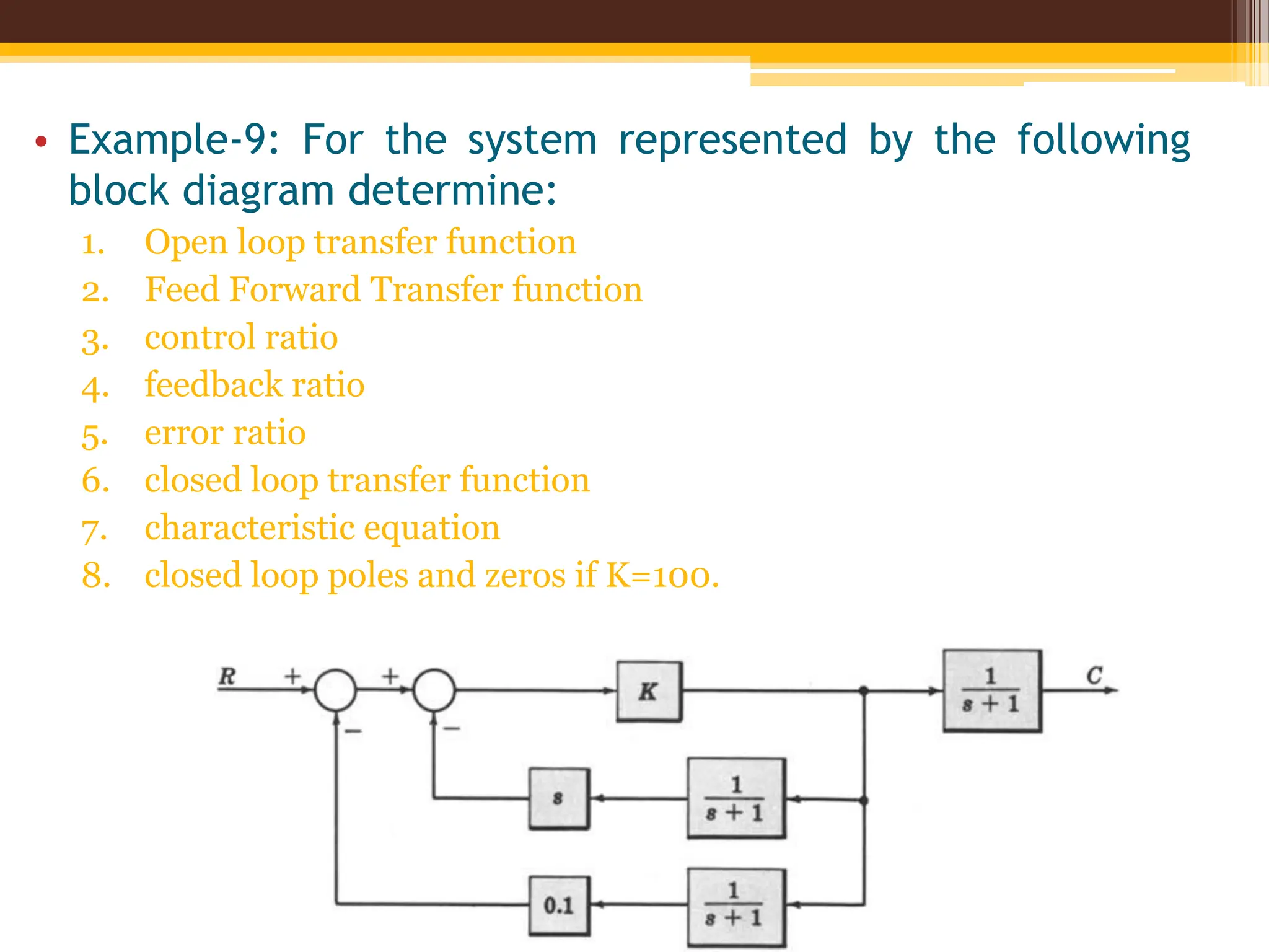 • Example-9: For the system represented by the following
block diagram determine:
1. Open loop transfer function
2. Feed Forward Transfer function
3. control ratio
4. feedback ratio
5. error ratio
6. closed loop transfer function
7. characteristic equation
8. closed loop poles and zeros if K=100.
 