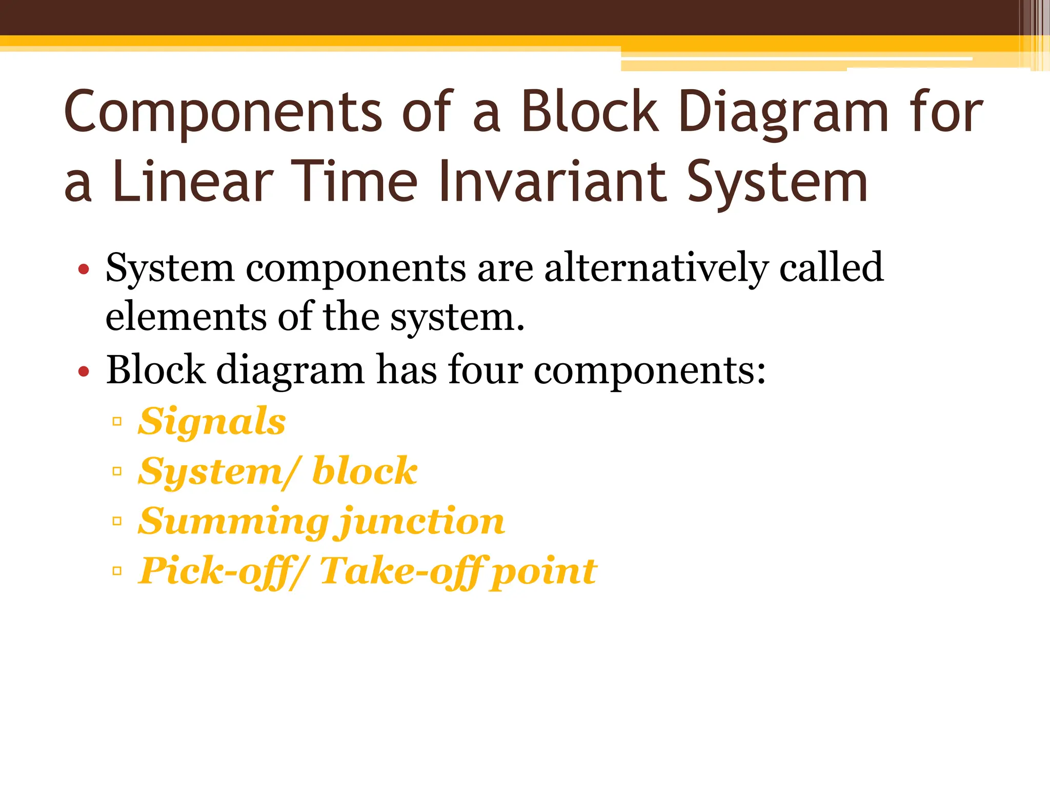 Components of a Block Diagram for
a Linear Time Invariant System
• System components are alternatively called
elements of the system.
• Block diagram has four components:
▫ Signals
▫ System/ block
▫ Summing junction
▫ Pick-off/ Take-off point
 