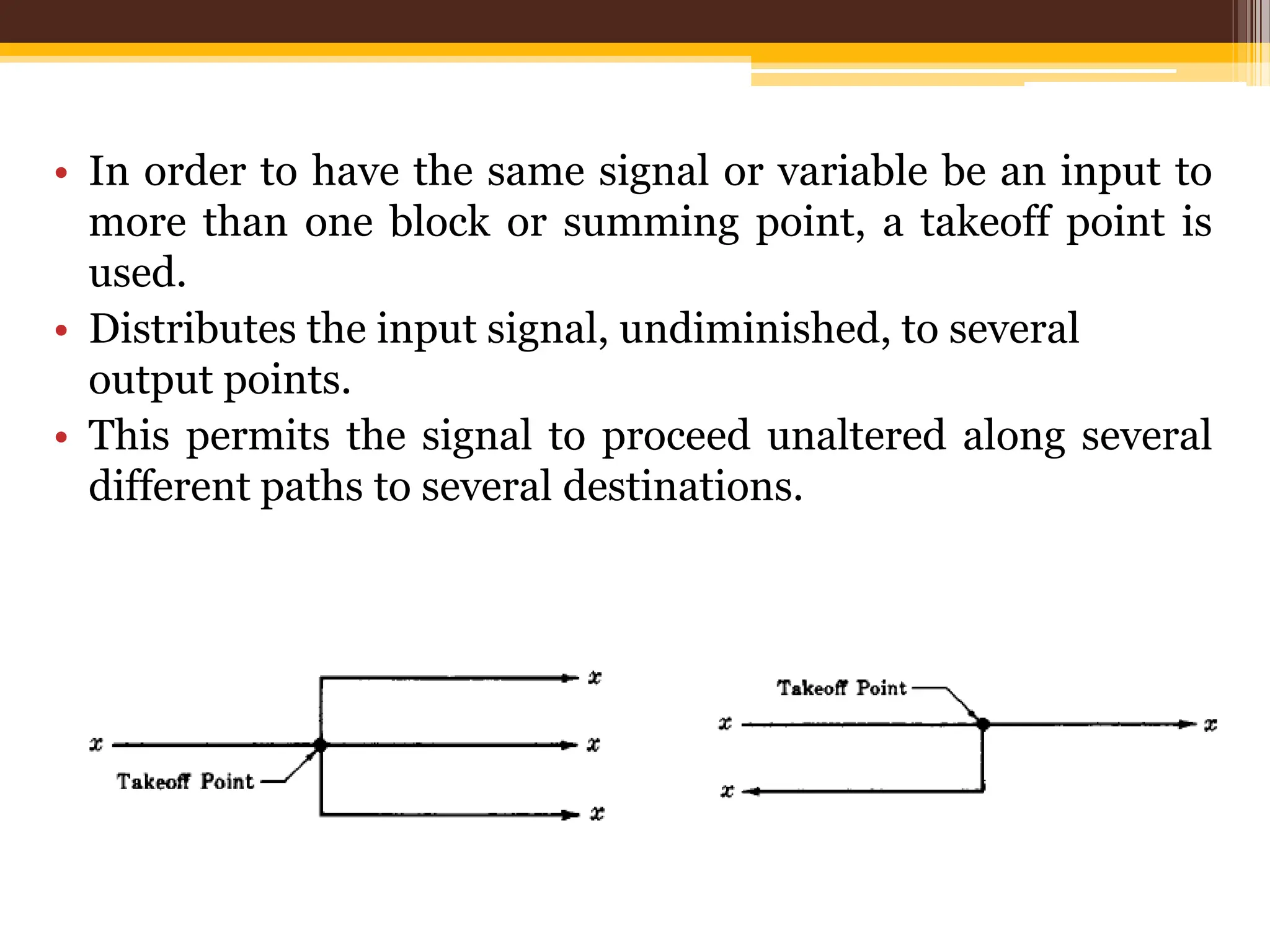 • In order to have the same signal or variable be an input to
more than one block or summing point, a takeoff point is
used.
• Distributes the input signal, undiminished, to several
output points.
• This permits the signal to proceed unaltered along several
different paths to several destinations.
 