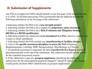 10
D. Submission of Supplements
Any PAS to an approved ANDA should identify on the first page of the submission that
it is a PAS. To facilitate processing, FDA recommends that the applicant provide the
following information on the first page of the submission:
1.Indicating whether the PAS is for a new-strength product
2. Indicating whether the PAS is for a request for proprietary name assessment
3. Indicating whether the PAS is for a Risk Evaluation and Mitigation Strategy
(REMS) or a REMS modification
4. Indicating whether the submission is an amendment to a PAS, and if so, whether it is
a major or minor amendment.
5. Indicating whether the PAS contains any manufacturing or facilities changes
6. A list of the specific assessment disciplines to assess the PAS (Chemistry,
Biopharmaceutics, Labeling, DMF, Bioequivalence, Microbiology, or Clinical)
7. If expedited assessment is requested, the label Expedited Review Request should be
placed prominently at the top of the submission. The submission should include a basis
for the expedited assessment request
8. If the submission is part of a grouped supplement, identifying the additional
submissions for the same/identical proposed change(s)” should be added. This request
would greatly facilitate OPQ’s identification of grouped supplements).
 