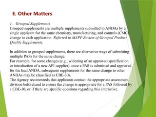 11
E. Other Matters
1. Grouped Supplements
Grouped supplements are multiple supplements submitted to ANDAs by a
single applicant for the same chemistry, manufacturing, and controls (CMC)
change to each application. Referred to MAPP Review of Grouped Product
Quality Supplements.
In addition to grouped supplements, there are alternative ways of submitting
multiple PASs for the same change.
For example, for some changes (e.g., widening of an approved specification
or introduction of a new API supplier), once a PAS is submitted and approved
for the lead ANDA, subsequent supplements for the same change to other
ANDAs may be classified as CBE-30s.
The Agency recommends that applicants contact the appropriate assessment
division beforehand to ensure the change is appropriate for a PAS followed by
a CBE-30, or if there are specific questions regarding this alternative.
 