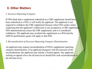 12
E. Other Matters
2. Incorrect Reporting Category
If FDA finds that a supplement submitted as a CBE supplement should have
been submitted as a PAS, it will notify the applicant. The applicant is not
required to withdraw the CBE supplement because when FDA sends a letter
explaining that the applicant’s submission is not accepted as a CBE supplement,
FDA administratively closes the CBE supplement, and it is considered
withdrawn. The applicant may resubmit the supplement as a PAS and the
GDUFA performance goals will apply to that PAS.
3. Reconsideration of Incorrect Reporting Category Determination
An applicant may request reconsideration of FDA’s supplement reporting
category determination. If an applicant disagrees with the outcome of the
reconsideration, the applicant may initiate a formal appeal. Any applicant
seeking an appeal above the division level should first seek reconsideration at
the division level.
 