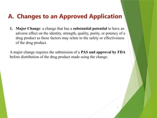 3
A. Changes to an Approved Application
1. Major Change: a change that has a substantial potential to have an
adverse effect on the identity, strength, quality, purity, or potency of a
drug product as these factors may relate to the safety or effectiveness
of the drug product.
A major change requires the submission of a PAS and approval by FDA
before distribution of the drug product made using the change.
 