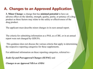 5
A. Changes to an Approved Application
3. Minor Change: a change that has minimal potential to have an
adverse effect on the identity, strength, quality, purity, or potency of a drug
product as these factors may relate to the safety or effectiveness of the
drug product.
The applicant must describe minor changes in its next annual report.
The criteria for submitting information as a PAS, as a CBE, or in an annual
report were not changed by GDUFA.
This guidance does not discuss the various criteria that apply in determining
the respective reporting categories for these supplements.
For additional information on these reporting categories, referred to:-
Scale-Up and Post-approval Changes (SUPAC) and
Changes to an Approved NDA or ANDA
 