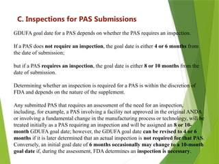 9
C. Inspections for PAS Submissions
GDUFA goal date for a PAS depends on whether the PAS requires an inspection.
If a PAS does not require an inspection, the goal date is either 4 or 6 months from
the date of submission;
but if a PAS requires an inspection, the goal date is either 8 or 10 months from the
date of submission.
Determining whether an inspection is required for a PAS is within the discretion of
FDA and depends on the nature of the supplement.
Any submitted PAS that requires an assessment of the need for an inspection,
including, for example, a PAS involving a facility not approved in the original ANDA
or involving a fundamental change in the manufacturing process or technology, will be
treated initially as a PAS requiring an inspection and will be assigned an 8 or 10-
month GDUFA goal date; however, the GDUFA goal date can be revised to 4 or 6
months if it is later determined that an actual inspection is not required for that PAS.
Conversely, an initial goal date of 6 months occasionally may change to a 10-month
goal date if, during the assessment, FDA determines an inspection is necessary.
 