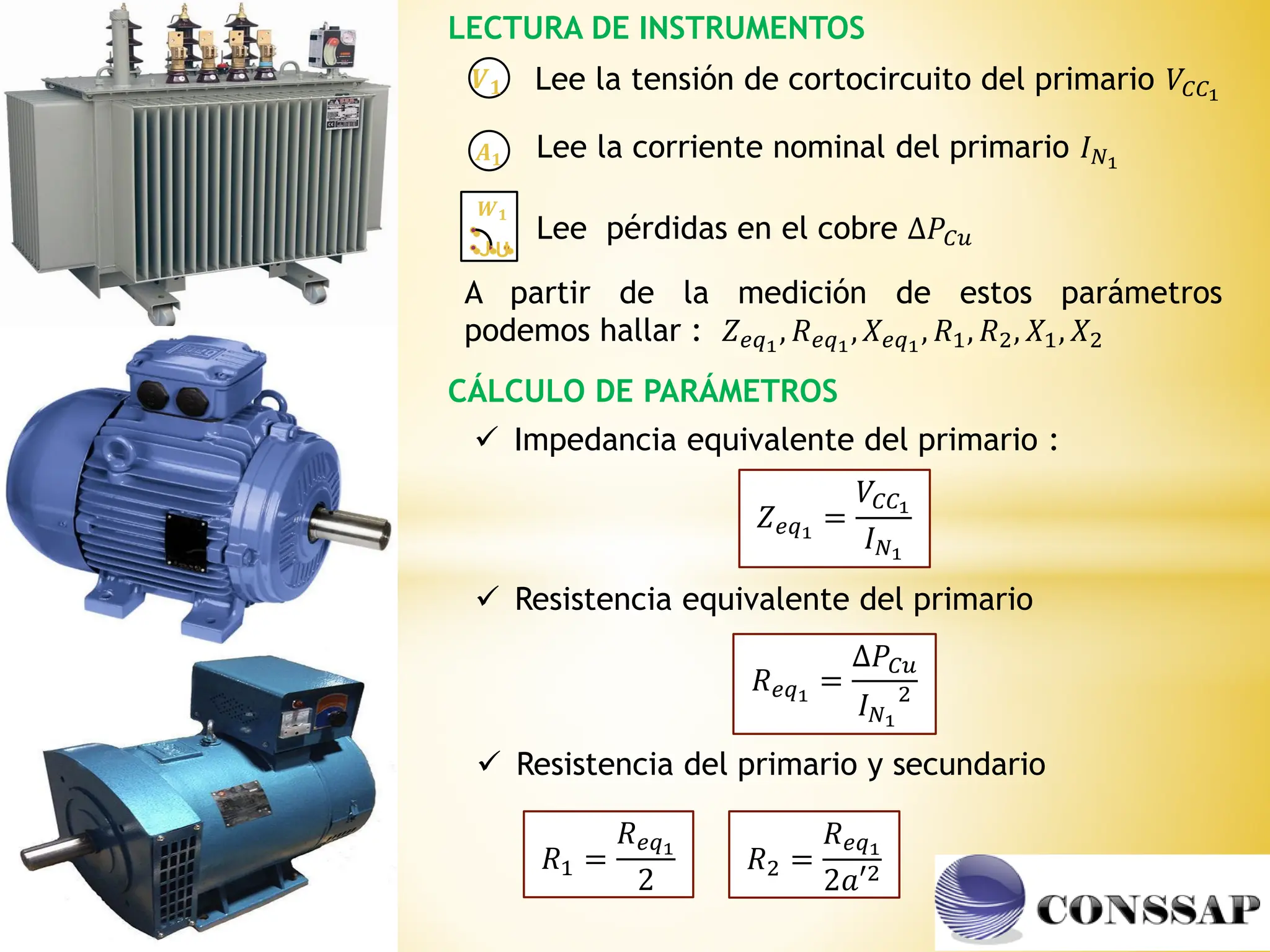 LECTURA DE INSTRUMENTOS
𝑨𝟏
𝑽𝟏
𝑾𝟏
J U
CÁLCULO DE PARÁMETROS
Lee la tensión de cortocircuito del primario 𝑉𝐶𝐶1
Lee la corriente nominal del primario 𝐼𝑁1
Lee pérdidas en el cobre ∆𝑃𝐶𝑢
A partir de la medición de estos parámetros
podemos hallar : 𝑍𝑒𝑞1
, 𝑅𝑒𝑞1
, 𝑋𝑒𝑞1
, 𝑅1, 𝑅2, 𝑋1, 𝑋2
 Impedancia equivalente del primario :
𝑍𝑒𝑞1
=
𝑉𝐶𝐶1
𝐼𝑁1
 Resistencia equivalente del primario
𝑅𝑒𝑞1
=
∆𝑃𝐶𝑢
𝐼𝑁1
2
 Resistencia del primario y secundario
𝑅1 =
𝑅𝑒𝑞1
2
𝑅2 =
𝑅𝑒𝑞1
2𝑎′2
 