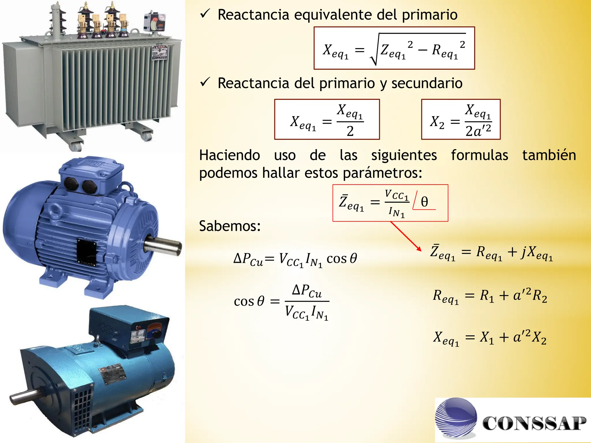 𝑋𝑒𝑞1
= 𝑍𝑒𝑞1
2
− 𝑅𝑒𝑞1
2
𝑋2 =
𝑋𝑒𝑞1
2𝑎′2
𝑋𝑒𝑞1
=
𝑋𝑒𝑞1
2
 Reactancia equivalente del primario
 Reactancia del primario y secundario
Haciendo uso de las siguientes formulas también
podemos hallar estos parámetros:
ҧ
𝑍𝑒𝑞1
=
𝑉𝐶𝐶1
𝐼𝑁1
θ
∆𝑃𝐶𝑢= 𝑉𝐶𝐶1
𝐼𝑁1
cos 𝜃
cos 𝜃 =
∆𝑃𝐶𝑢
𝑉𝐶𝐶1
𝐼𝑁1
𝑅𝑒𝑞1
= 𝑅1 + 𝑎′2𝑅2
𝑋𝑒𝑞1
= 𝑋1 + 𝑎′2𝑋2
ҧ
𝑍𝑒𝑞1
= 𝑅𝑒𝑞1
+ 𝑗𝑋𝑒𝑞1
Sabemos:
 