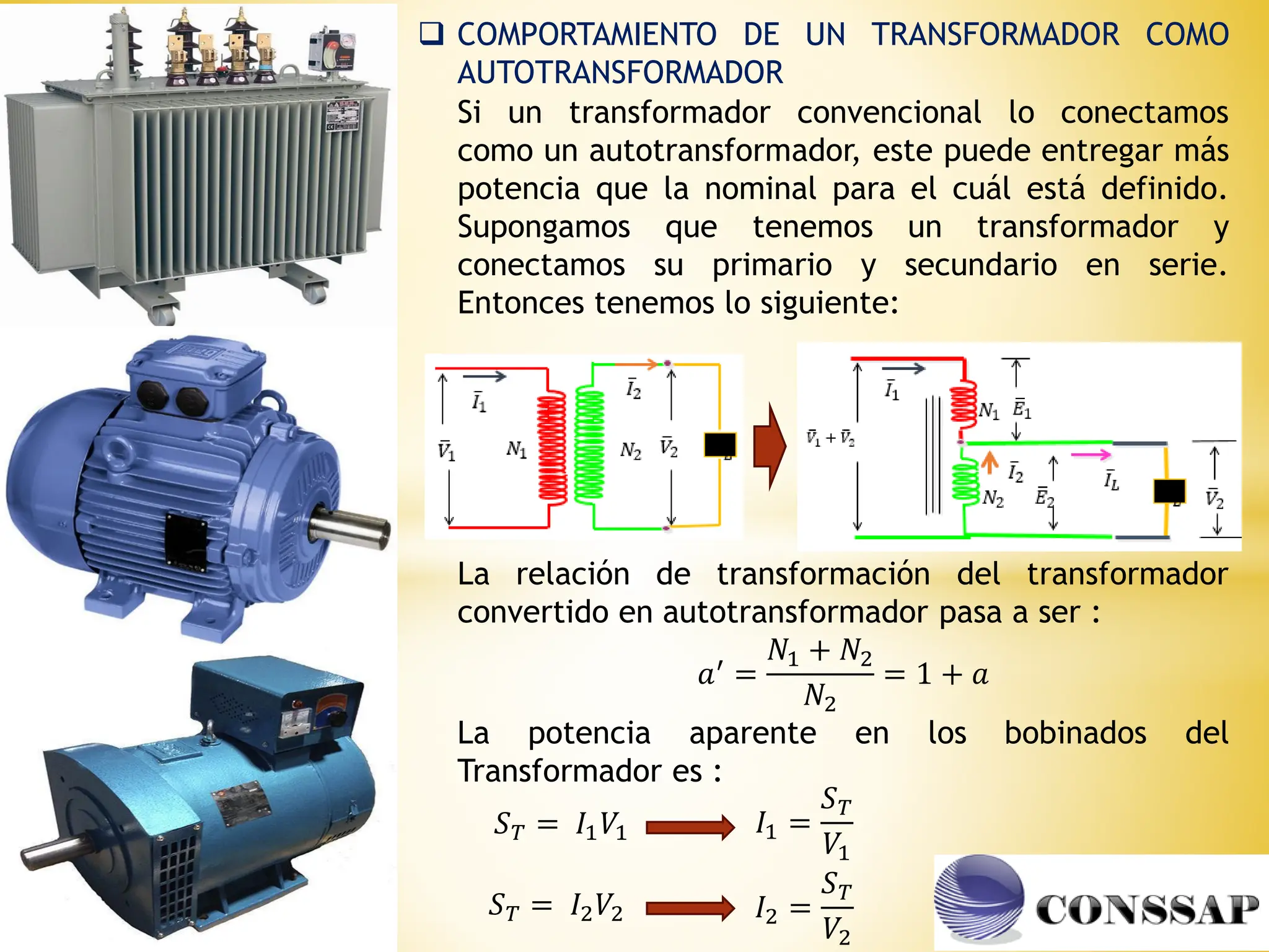  COMPORTAMIENTO DE UN TRANSFORMADOR COMO
AUTOTRANSFORMADOR
Si un transformador convencional lo conectamos
como un autotransformador, este puede entregar más
potencia que la nominal para el cuál está definido.
Supongamos que tenemos un transformador y
conectamos su primario y secundario en serie.
Entonces tenemos lo siguiente:
La relación de transformación del transformador
convertido en autotransformador pasa a ser :
𝑎′ =
𝑁1 + 𝑁2
𝑁2
= 1 + 𝑎
La potencia aparente en los bobinados del
Transformador es :
𝑆𝑇 = 𝐼1𝑉1
𝑆𝑇 = 𝐼2𝑉2
𝐼1 =
𝑆𝑇
𝑉1
𝐼2 =
𝑆𝑇
𝑉2
 