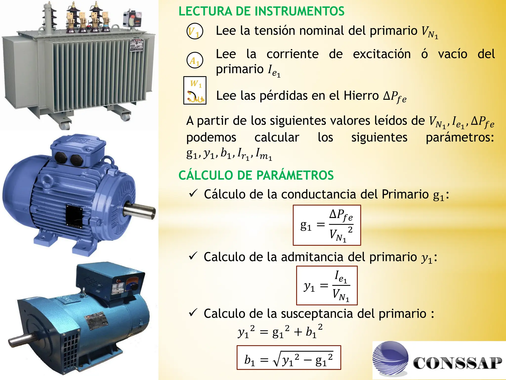 LECTURA DE INSTRUMENTOS
𝑨𝟏
𝑽𝟏
𝑾𝟏
J U
Lee la tensión nominal del primario 𝑉𝑁1
Lee la corriente de excitación ó vacío del
primario 𝐼𝑒1
Lee las pérdidas en el Hierro ∆𝑃𝑓𝑒
A partir de los siguientes valores leídos de 𝑉𝑁1
, 𝐼𝑒1
, ∆𝑃𝑓𝑒
podemos calcular los siguientes parámetros:
g1, 𝑦1, 𝑏1, 𝐼𝑟1
, 𝐼𝑚1
CÁLCULO DE PARÁMETROS
 Cálculo de la conductancia del Primario g1:
g1 =
∆𝑃𝑓𝑒
𝑉𝑁1
2
 Calculo de la admitancia del primario 𝑦1:
𝑦1 =
𝐼𝑒1
𝑉𝑁1
𝑏1 = 𝑦1
2 − g1
2
𝑦1
2 = g1
2 + 𝑏1
2
 Calculo de la susceptancia del primario :
 