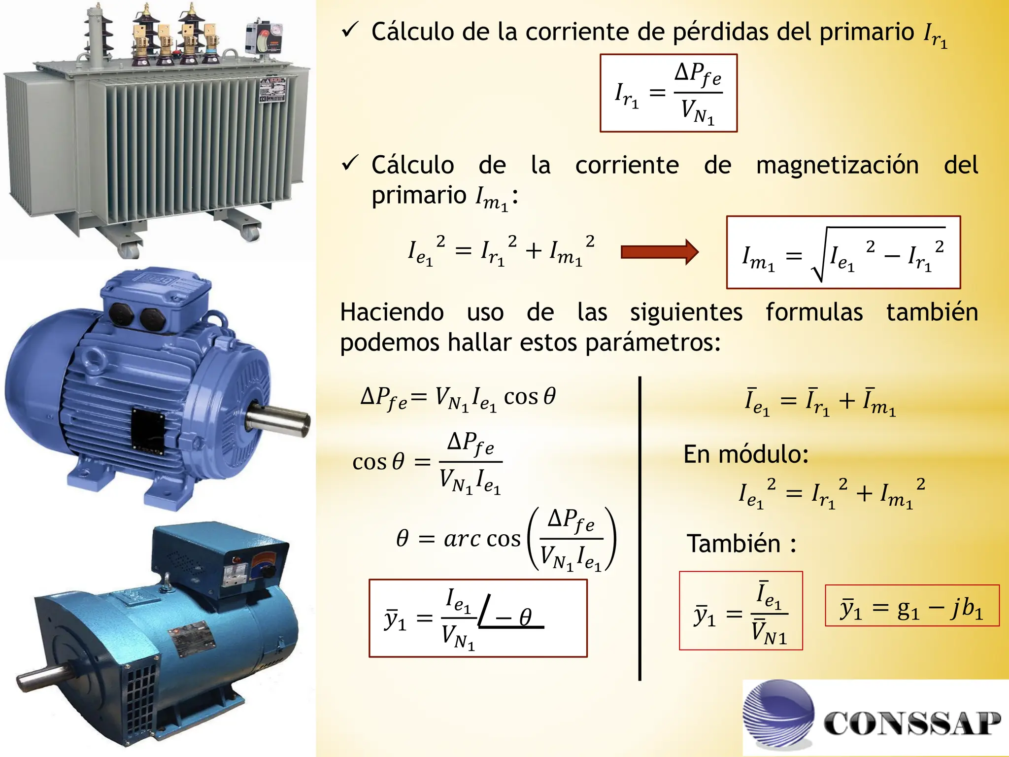  Cálculo de la corriente de pérdidas del primario 𝐼𝑟1
𝐼𝑟1
=
∆𝑃𝑓𝑒
𝑉𝑁1
 Cálculo de la corriente de magnetización del
primario 𝐼𝑚1
:
𝐼𝑒1
2
= 𝐼𝑟1
2
+ 𝐼𝑚1
2
𝐼𝑚1
= 𝐼𝑒1
2
− 𝐼𝑟1
2
Haciendo uso de las siguientes formulas también
podemos hallar estos parámetros:
∆𝑃𝑓𝑒= 𝑉𝑁1
𝐼𝑒1
cos 𝜃
cos 𝜃 =
∆𝑃𝑓𝑒
𝑉𝑁1
𝐼𝑒1
𝜃 = 𝑎𝑟𝑐 cos
∆𝑃𝑓𝑒
𝑉𝑁1
𝐼𝑒1
ത
𝑦1 =
𝐼𝑒1
𝑉𝑁1
− 𝜃
ҧ
𝐼𝑒1
= ҧ
𝐼𝑟1
+ ҧ
𝐼𝑚1
ത
𝑦1 =
ҧ
𝐼𝑒1
ത
𝑉𝑁1
En módulo:
𝐼𝑒1
2
= 𝐼𝑟1
2
+ 𝐼𝑚1
2
ത
𝑦1 = g1 − 𝑗𝑏1
También :
 