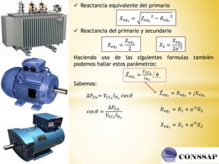𝑋𝑒𝑞1
= 𝑍𝑒𝑞1
2
− 𝑅𝑒𝑞1
2
𝑋2 =
𝑋𝑒𝑞1
2𝑎′2
𝑋𝑒𝑞1
=
𝑋𝑒𝑞1
2
 Reactancia equivalente del primario
 Reactancia del primario y secundario
Haciendo uso de las siguientes formulas también
podemos hallar estos parámetros:
ҧ
𝑍𝑒𝑞1
=
𝑉𝐶𝐶1
𝐼𝑁1
θ
∆𝑃𝐶𝑢= 𝑉𝐶𝐶1
𝐼𝑁1
cos 𝜃
cos 𝜃 =
∆𝑃𝐶𝑢
𝑉𝐶𝐶1
𝐼𝑁1
𝑅𝑒𝑞1
= 𝑅1 + 𝑎′2𝑅2
𝑋𝑒𝑞1
= 𝑋1 + 𝑎′2𝑋2
ҧ
𝑍𝑒𝑞1
= 𝑅𝑒𝑞1
+ 𝑗𝑋𝑒𝑞1
Sabemos:
 