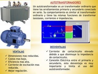 AUTOTRANSFORMADORES
Un autotransformador es un transformador ordinario que
tiene los arrollamientos primario y secundario conectado
en serie. Su comportamiento es similar al transformador
ordinario y tiene las mismas funciones de transformar
tensiones, corrientes e impedancias.
VENTAJAS
DESVENTAJAS
 Dimensiones mas reducidas.
 Costos mas bajo.
 Eficiencia mas alta.
 Corriente de excitación mas
reducida.
 Mejor regulación.
 Corriente de cortocircuito elevado
debido a que disminuye la impedancia
de cortocircuito.
 Conexión Eléctrica entre el primario y
secundario, esta desventaja es muy
importante y limita el uso del
autotransformador.
 