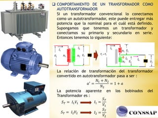  COMPORTAMIENTO DE UN TRANSFORMADOR COMO
AUTOTRANSFORMADOR
Si un transformador convencional lo conectamos
como un autotransformador, este puede entregar más
potencia que la nominal para el cuál está definido.
Supongamos que tenemos un transformador y
conectamos su primario y secundario en serie.
Entonces tenemos lo siguiente:
La relación de transformación del transformador
convertido en autotransformador pasa a ser :
𝑎′ =
𝑁1 + 𝑁2
𝑁2
= 1 + 𝑎
La potencia aparente en los bobinados del
Transformador es :
𝑆𝑇 = 𝐼1𝑉1
𝑆𝑇 = 𝐼2𝑉2
𝐼1 =
𝑆𝑇
𝑉1
𝐼2 =
𝑆𝑇
𝑉2
 