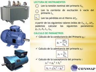 LECTURA DE INSTRUMENTOS
𝑨𝟏
𝑽𝟏
𝑾𝟏
J U
Lee la tensión nominal del primario 𝑉𝑁1
Lee la corriente de excitación ó vacío del
primario 𝐼𝑒1
Lee las pérdidas en el Hierro ∆𝑃𝑓𝑒
A partir de los siguientes valores leídos de 𝑉𝑁1
, 𝐼𝑒1
, ∆𝑃𝑓𝑒
podemos calcular los siguientes parámetros:
g1, 𝑦1, 𝑏1, 𝐼𝑟1
, 𝐼𝑚1
CÁLCULO DE PARÁMETROS
 Cálculo de la conductancia del Primario g1:
g1 =
∆𝑃𝑓𝑒
𝑉𝑁1
2
 Calculo de la admitancia del primario 𝑦1:
𝑦1 =
𝐼𝑒1
𝑉𝑁1
𝑏1 = 𝑦1
2 − g1
2
𝑦1
2 = g1
2 + 𝑏1
2
 Calculo de la susceptancia del primario :
 