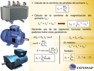  Cálculo de la corriente de pérdidas del primario 𝐼𝑟1
𝐼𝑟1
=
∆𝑃𝑓𝑒
𝑉𝑁1
 Cálculo de la corriente de magnetización del
primario 𝐼𝑚1
:
𝐼𝑒1
2
= 𝐼𝑟1
2
+ 𝐼𝑚1
2
𝐼𝑚1
= 𝐼𝑒1
2
− 𝐼𝑟1
2
Haciendo uso de las siguientes formulas también
podemos hallar estos parámetros:
∆𝑃𝑓𝑒= 𝑉𝑁1
𝐼𝑒1
cos 𝜃
cos 𝜃 =
∆𝑃𝑓𝑒
𝑉𝑁1
𝐼𝑒1
𝜃 = 𝑎𝑟𝑐 cos
∆𝑃𝑓𝑒
𝑉𝑁1
𝐼𝑒1
ത
𝑦1 =
𝐼𝑒1
𝑉𝑁1
− 𝜃
ҧ
𝐼𝑒1
= ҧ
𝐼𝑟1
+ ҧ
𝐼𝑚1
ത
𝑦1 =
ҧ
𝐼𝑒1
ത
𝑉𝑁1
En módulo:
𝐼𝑒1
2
= 𝐼𝑟1
2
+ 𝐼𝑚1
2
ത
𝑦1 = g1 − 𝑗𝑏1
También :
 