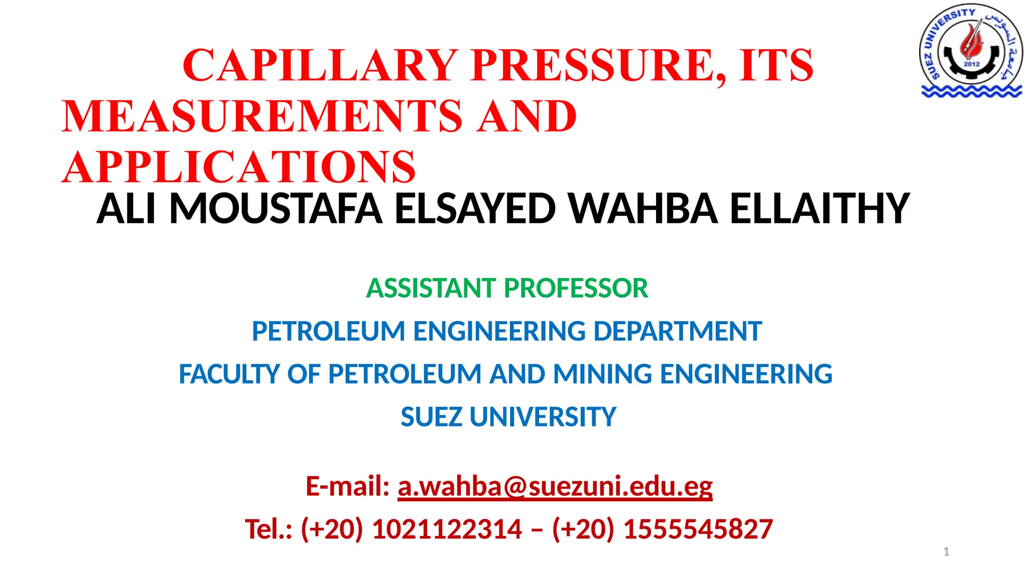 CAPILLARY PRESSURE, ITS
MEASUREMENTS AND
APPLICATIONS
ALI MOUSTAFA ELSAYED WAHBA ELLAITHY
ASSISTANT PROFESSOR
PETROLEUM ENGINEERING DEPARTMENT
FACULTY OF PETROLEUM AND MINING ENGINEERING
SUEZ UNIVERSITY
E-mail: a.wahba@suezuni.edu.eg
Tel.: (+20) 1021122314 – (+20) 1555545827
1
 