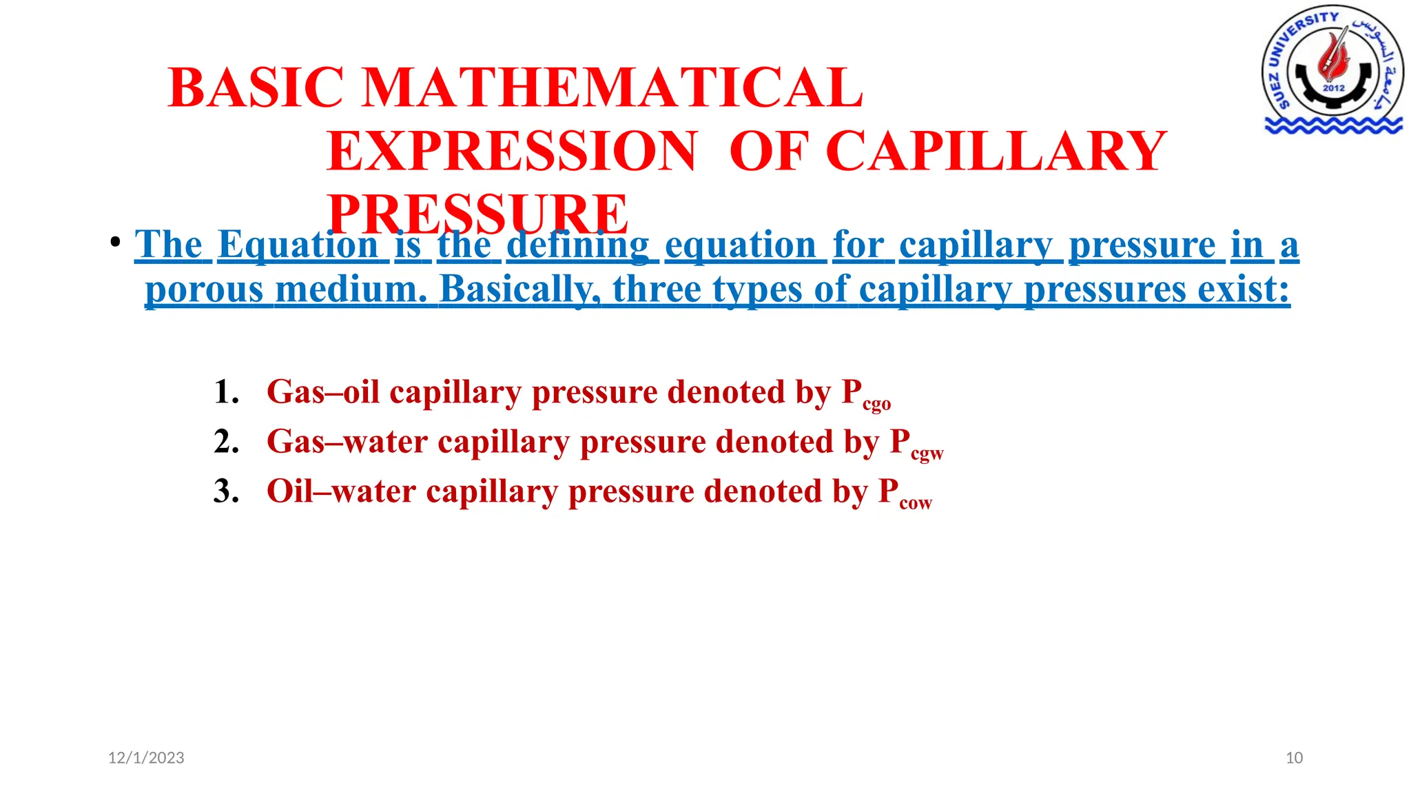 BASIC MATHEMATICAL
EXPRESSION OF CAPILLARY
PRESSURE
12/1/2023 10
• The Equation is the defining equation for capillary pressure in a
porous medium. Basically, three types of capillary pressures exist:
1. Gas–oil capillary pressure denoted by Pcgo
2. Gas–water capillary pressure denoted by Pcgw
3. Oil–water capillary pressure denoted by Pcow
 