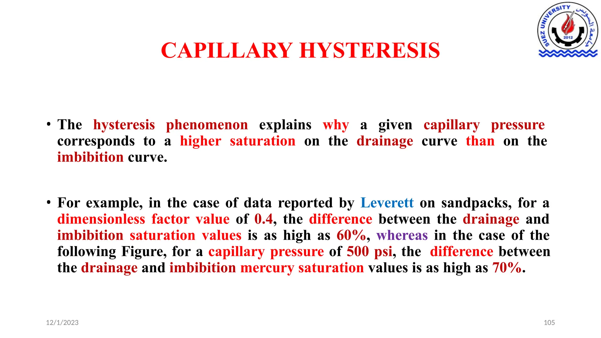 CAPILLARY HYSTERESIS
12/1/2023 105
• The hysteresis phenomenon explains why a given capillary pressure
corresponds to a higher saturation on the drainage curve than on the
imbibition curve.
• For example, in the case of data reported by Leverett on sandpacks, for a
dimensionless factor value of 0.4, the difference between the drainage and
imbibition saturation values is as high as 60%, whereas in the case of the
following Figure, for a capillary pressure of 500 psi, the difference between
the drainage and imbibition mercury saturation values is as high as 70%.
 