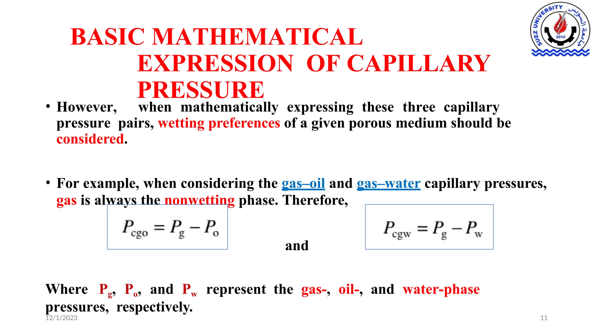 BASIC MATHEMATICAL
EXPRESSION OF CAPILLARY
PRESSURE
• However, when mathematically expressing these three capillary
pressure pairs, wetting preferences of a given porous medium should be
considered.
• For example, when considering the gas–oil and gas–water capillary pressures,
gas is always the nonwetting phase. Therefore,
and
Where Pg, Po, and Pw represent the gas-, oil-, and water-phase
pressures, respectively.
12/1/2023 11
 