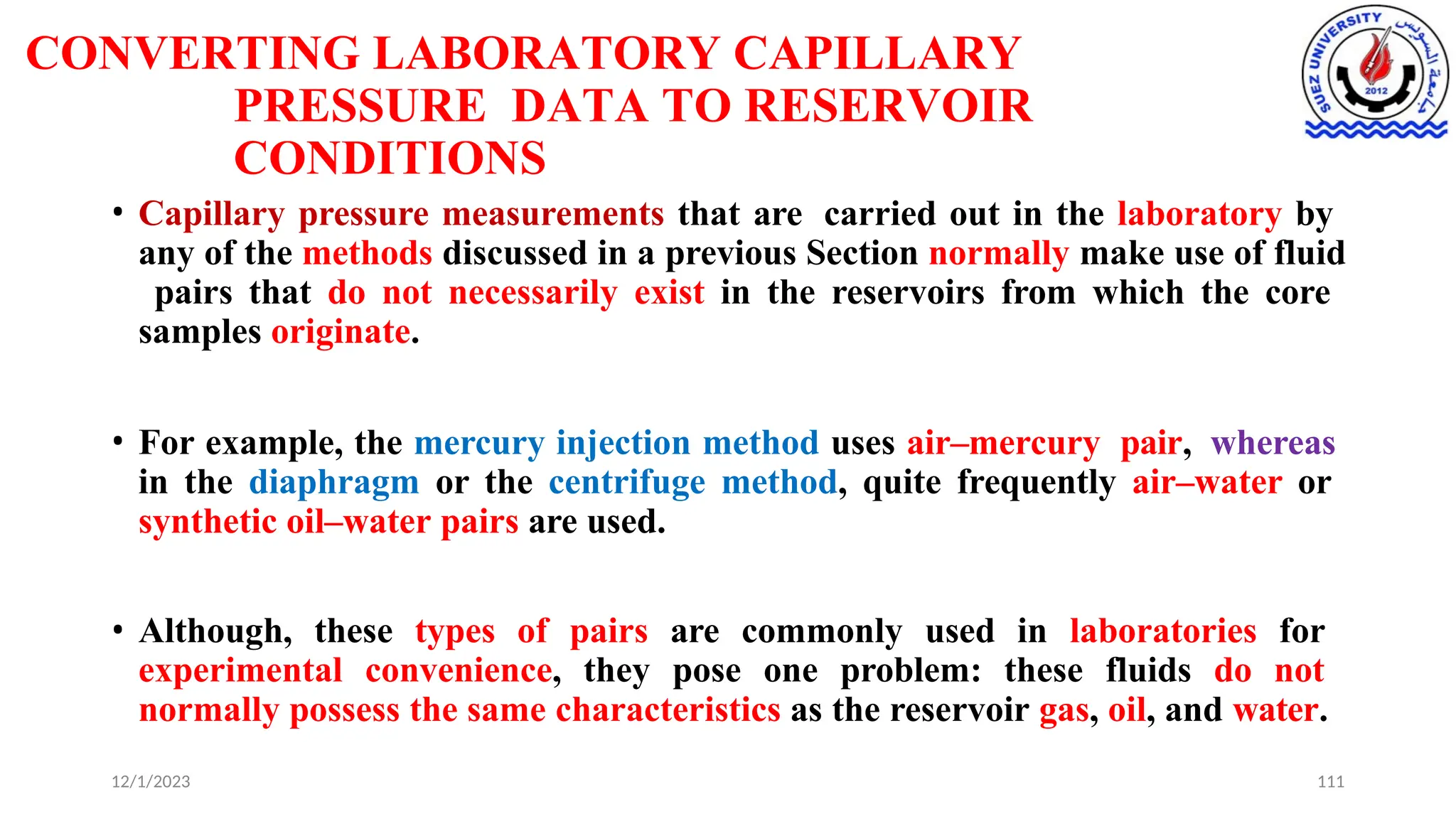 CONVERTING LABORATORY CAPILLARY
PRESSURE DATA TO RESERVOIR
CONDITIONS
12/1/2023 111
• Capillary pressure measurements that are carried out in the laboratory by
any of the methods discussed in a previous Section normally make use of fluid
pairs that do not necessarily exist in the reservoirs from which the core
samples originate.
• For example, the mercury injection method uses air–mercury pair, whereas
in the diaphragm or the centrifuge method, quite frequently air–water or
synthetic oil–water pairs are used.
• Although, these types of pairs are commonly used in laboratories for
experimental convenience, they pose one problem: these fluids do not
normally possess the same characteristics as the reservoir gas, oil, and water.
 