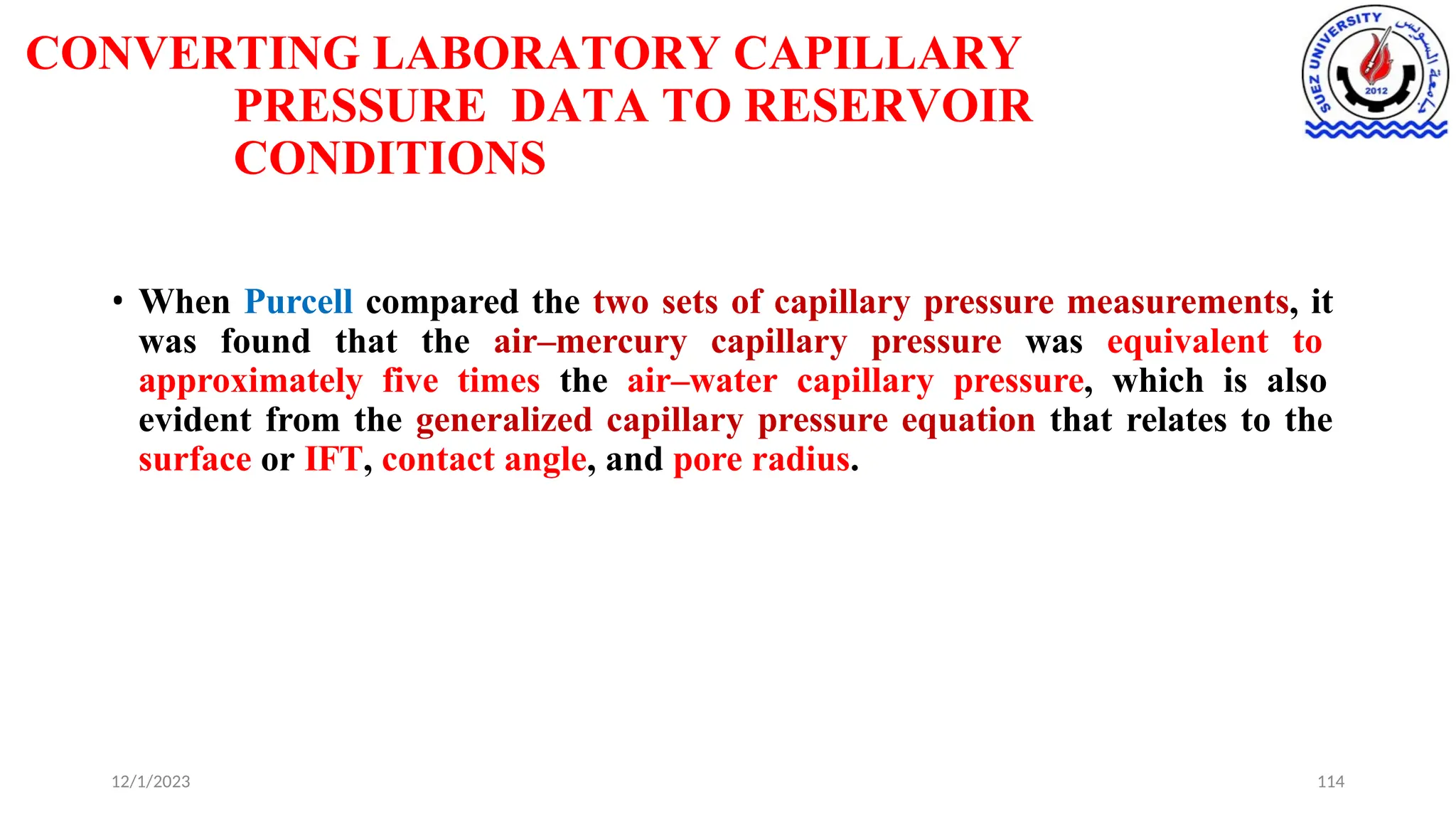 CONVERTING LABORATORY CAPILLARY
PRESSURE DATA TO RESERVOIR
CONDITIONS
12/1/2023 114
• When Purcell compared the two sets of capillary pressure measurements, it
was found that the air–mercury capillary pressure was equivalent to
approximately five times the air–water capillary pressure, which is also
evident from the generalized capillary pressure equation that relates to the
surface or IFT, contact angle, and pore radius.
 