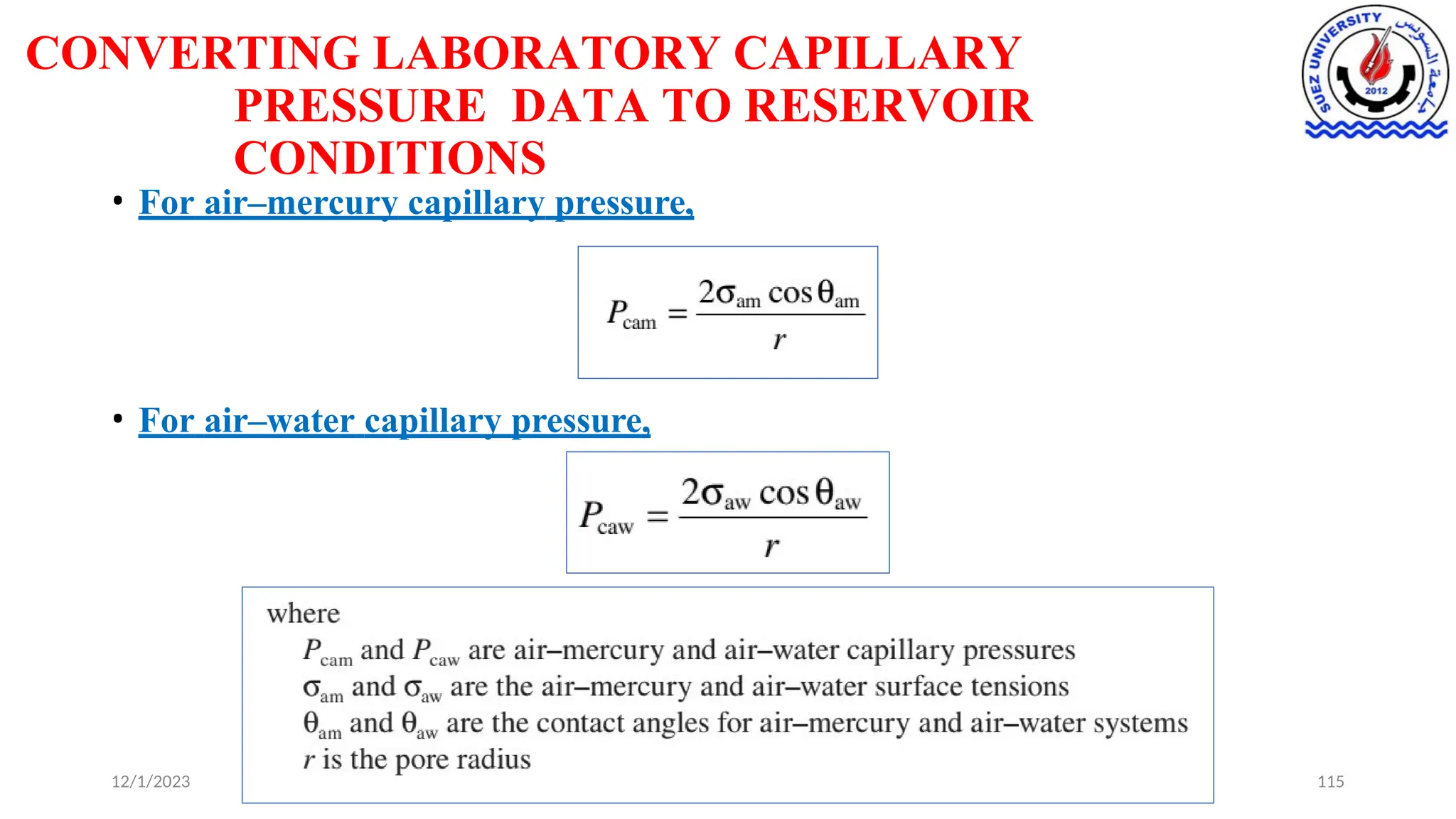 CONVERTING LABORATORY CAPILLARY
PRESSURE DATA TO RESERVOIR
CONDITIONS
• For air–mercury capillary pressure,
• For air–water capillary pressure,
12/1/2023 115
 