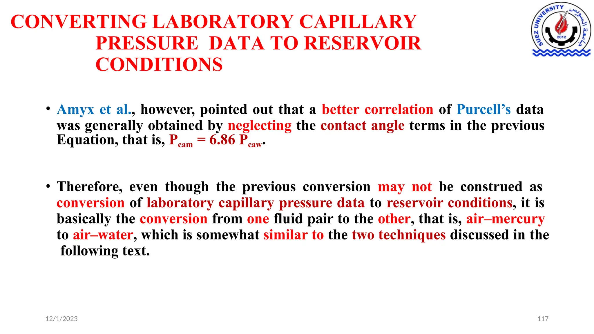 CONVERTING LABORATORY CAPILLARY
PRESSURE DATA TO RESERVOIR
CONDITIONS
12/1/2023 117
• Amyx et al., however, pointed out that a better correlation of Purcell’s data
was generally obtained by neglecting the contact angle terms in the previous
Equation, that is, Pcam = 6.86 Pcaw.
• Therefore, even though the previous conversion may not be construed as
conversion of laboratory capillary pressure data to reservoir conditions, it is
basically the conversion from one fluid pair to the other, that is, air–mercury
to air–water, which is somewhat similar to the two techniques discussed in the
following text.
 