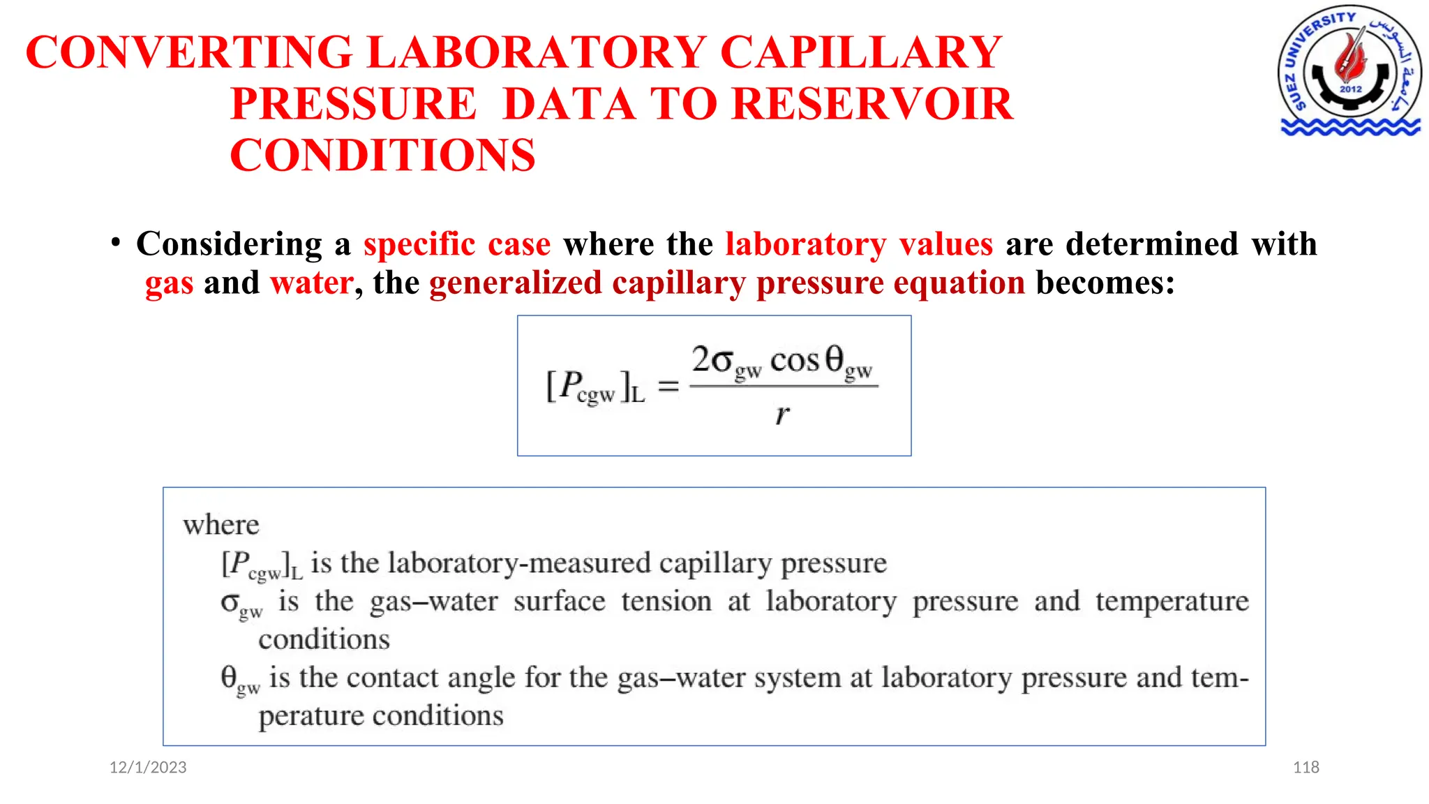 CONVERTING LABORATORY CAPILLARY
PRESSURE DATA TO RESERVOIR
CONDITIONS
• Considering a specific case where the laboratory values are determined with
gas and water, the generalized capillary pressure equation becomes:
12/1/2023 118
 