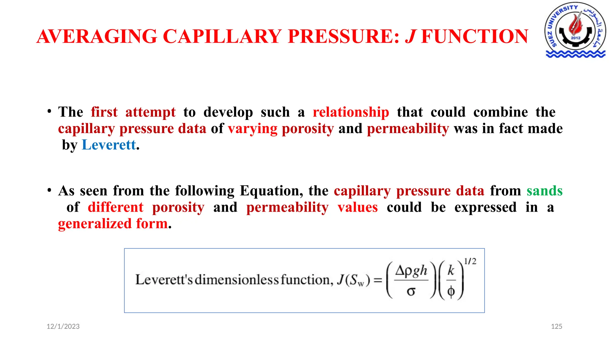 AVERAGING CAPILLARY PRESSURE: J FUNCTION
• The first attempt to develop such a relationship that could combine the
capillary pressure data of varying porosity and permeability was in fact made
by Leverett.
• As seen from the following Equation, the capillary pressure data from sands
of different porosity and permeability values could be expressed in a
generalized form.
12/1/2023 125
 