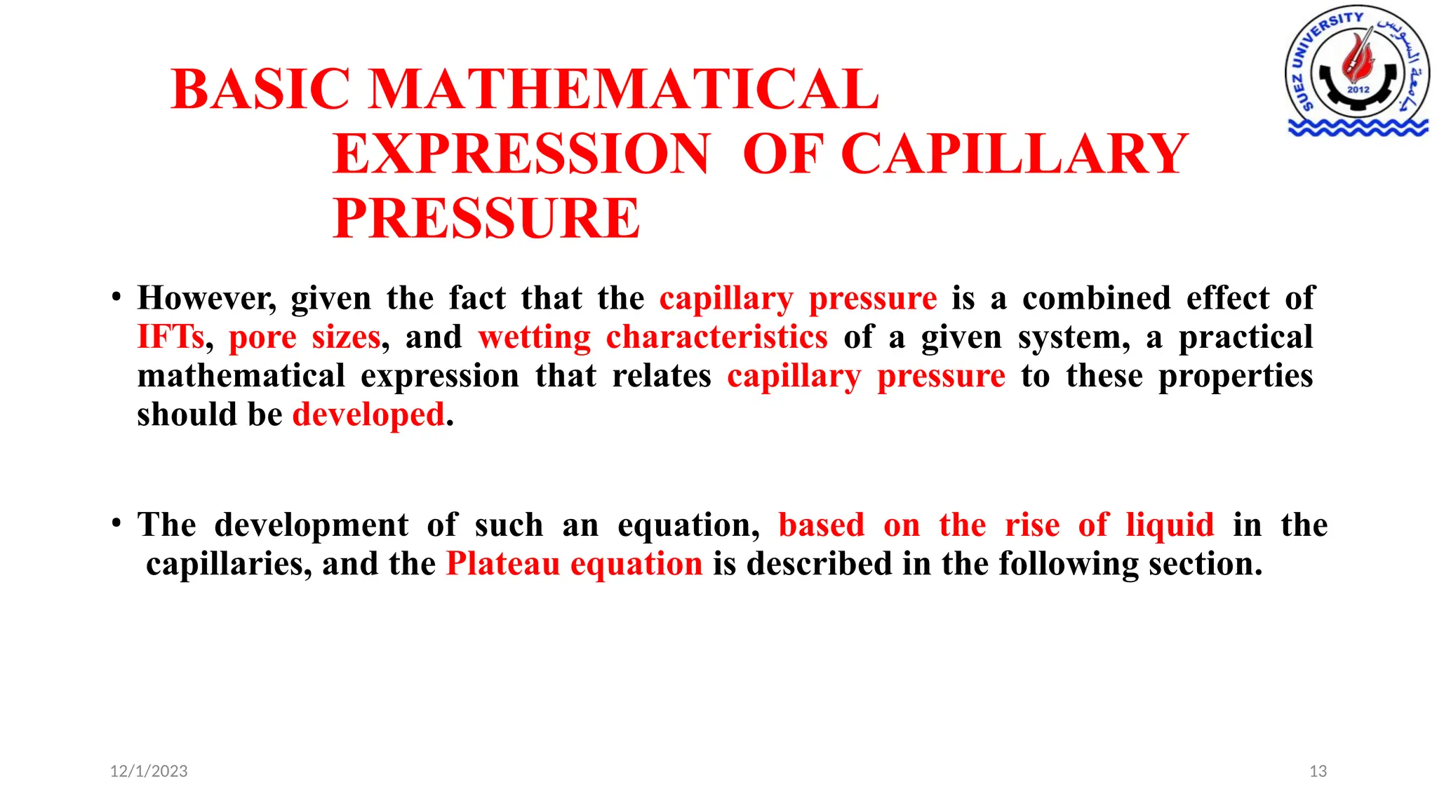 BASIC MATHEMATICAL
EXPRESSION OF CAPILLARY
PRESSURE
12/1/2023 13
• However, given the fact that the capillary pressure is a combined effect of
IFTs, pore sizes, and wetting characteristics of a given system, a practical
mathematical expression that relates capillary pressure to these properties
should be developed.
• The development of such an equation, based on the rise of liquid in the
capillaries, and the Plateau equation is described in the following section.
 