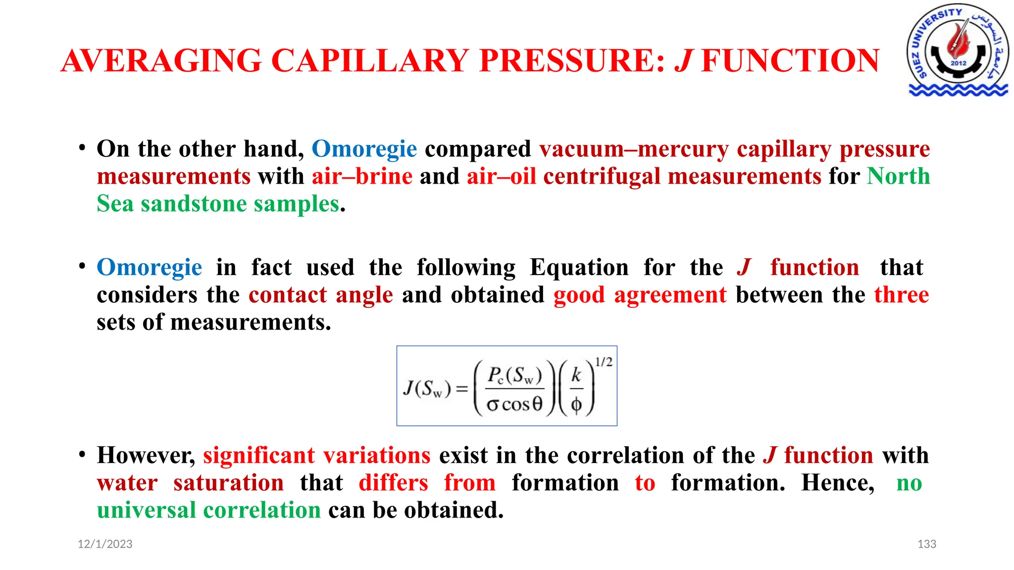 AVERAGING CAPILLARY PRESSURE: J FUNCTION
• On the other hand, Omoregie compared vacuum–mercury capillary pressure
measurements with air–brine and air–oil centrifugal measurements for North
Sea sandstone samples.
• Omoregie in fact used the following Equation for the J function that
considers the contact angle and obtained good agreement between the three
sets of measurements.
• However, significant variations exist in the correlation of the J function with
water saturation that differs from formation to formation. Hence, no
universal correlation can be obtained.
12/1/2023 133
 