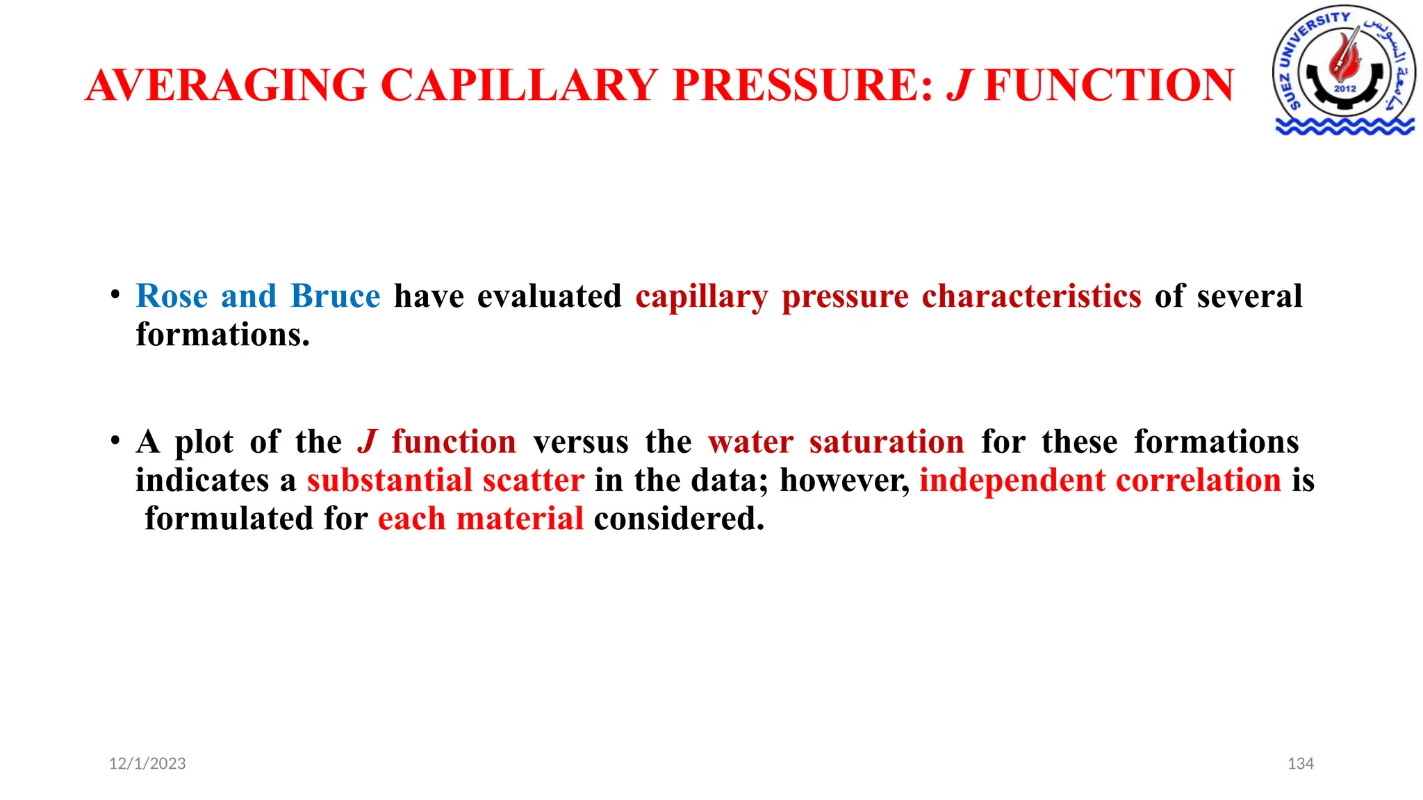 AVERAGING CAPILLARY PRESSURE: J FUNCTION
12/1/2023 134
• Rose and Bruce have evaluated capillary pressure characteristics of several
formations.
• A plot of the J function versus the water saturation for these formations
indicates a substantial scatter in the data; however, independent correlation is
formulated for each material considered.
 