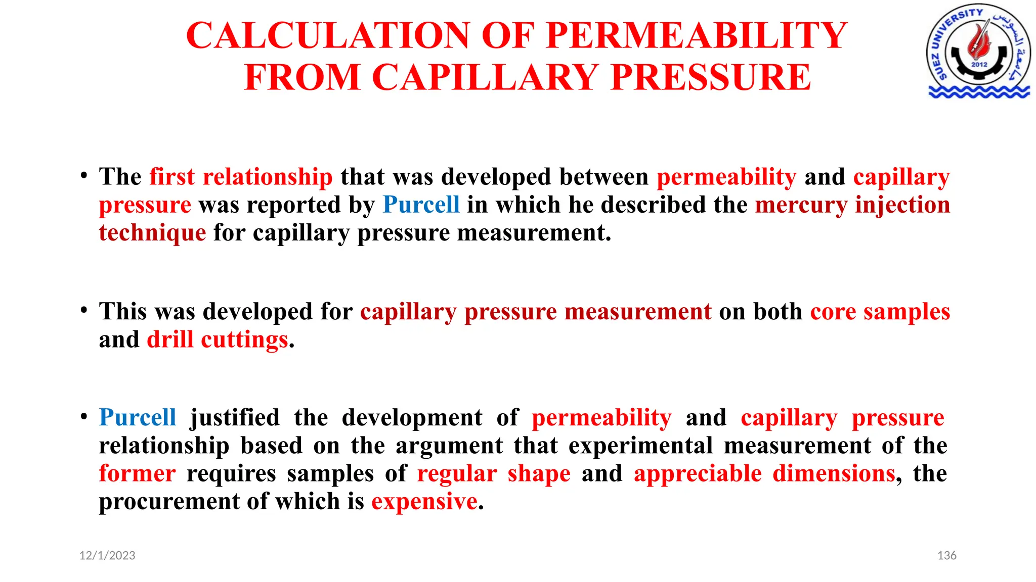CALCULATION OF PERMEABILITY
FROM CAPILLARY PRESSURE
12/1/2023 136
• The first relationship that was developed between permeability and capillary
pressure was reported by Purcell in which he described the mercury injection
technique for capillary pressure measurement.
• This was developed for capillary pressure measurement on both core samples
and drill cuttings.
• Purcell justified the development of permeability and capillary pressure
relationship based on the argument that experimental measurement of the
former requires samples of regular shape and appreciable dimensions, the
procurement of which is expensive.
 