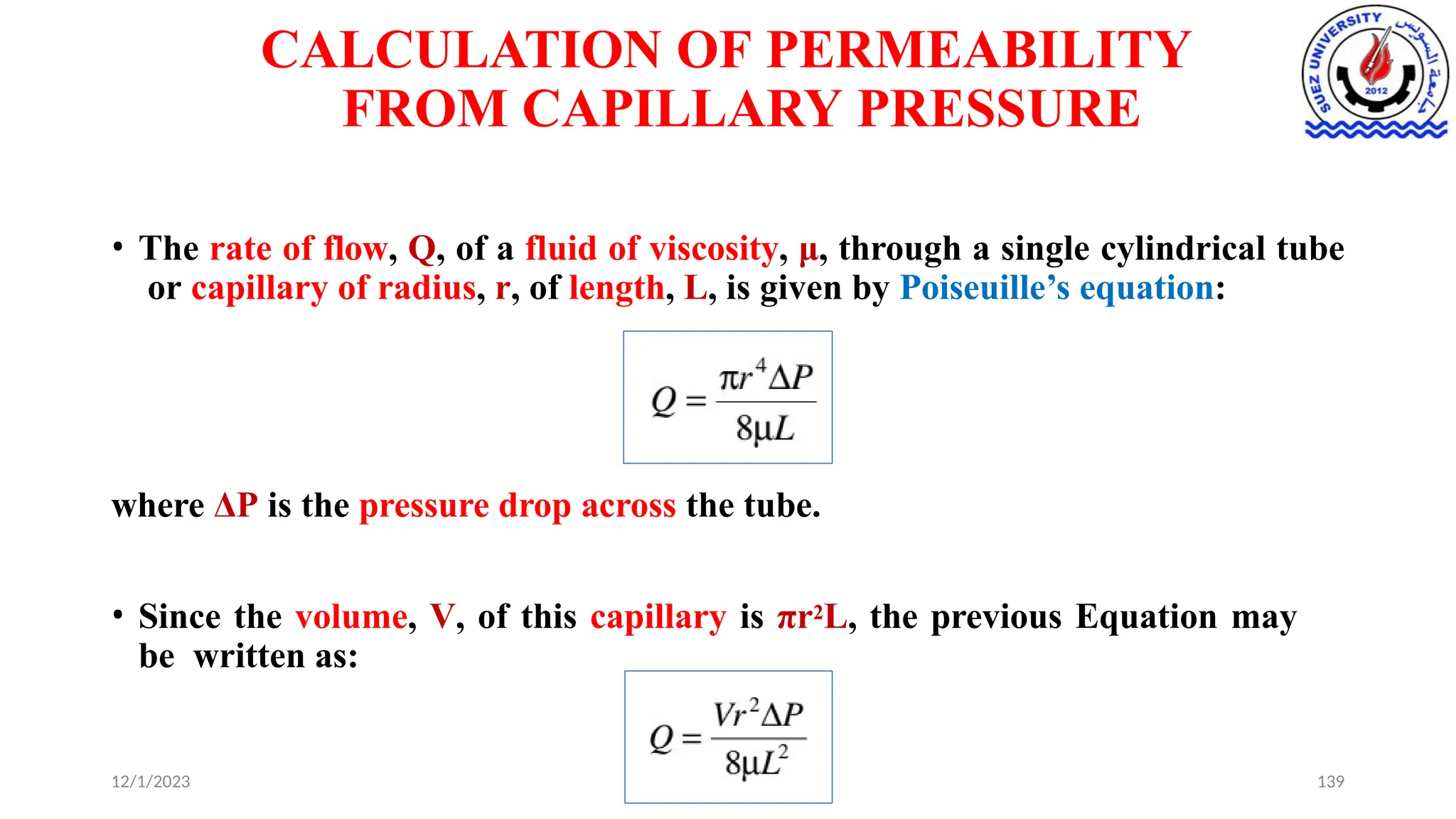 CALCULATION OF PERMEABILITY
FROM CAPILLARY PRESSURE
• The rate of flow, Q, of a fluid of viscosity, μ, through a single cylindrical tube
or capillary of radius, r, of length, L, is given by Poiseuille’s equation:
where ΔP is the pressure drop across the tube.
• Since the volume, V, of this capillary is πr2L, the previous Equation may
be written as:
12/1/2023 139
 