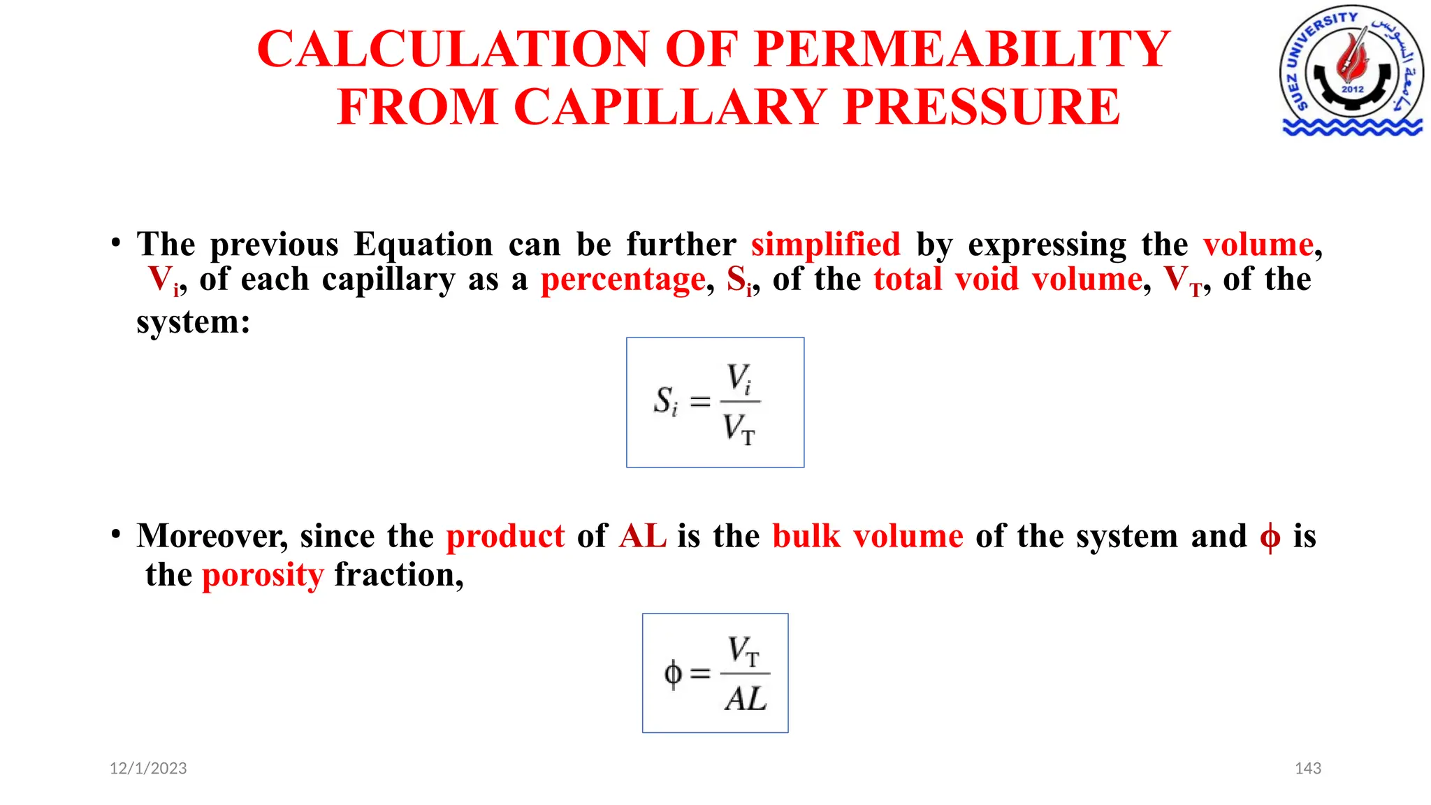 CALCULATION OF PERMEABILITY
FROM CAPILLARY PRESSURE
• The previous Equation can be further simplified by expressing the volume,
Vi, of each capillary as a percentage, Si, of the total void volume, VT, of the
system:
• Moreover, since the product of AL is the bulk volume of the system and ϕ is
the porosity fraction,
12/1/2023 143
 