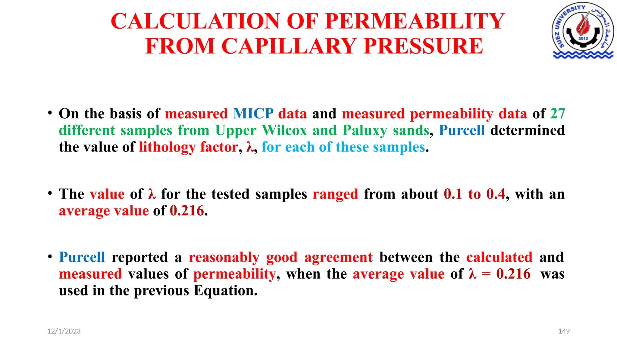CALCULATION OF PERMEABILITY
FROM CAPILLARY PRESSURE
12/1/2023 149
• On the basis of measured MICP data and measured permeability data of 27
different samples from Upper Wilcox and Paluxy sands, Purcell determined
the value of lithology factor, λ, for each of these samples.
• The value of λ for the tested samples ranged from about 0.1 to 0.4, with an
average value of 0.216.
• Purcell reported a reasonably good agreement between the calculated and
measured values of permeability, when the average value of λ = 0.216 was
used in the previous Equation.
 