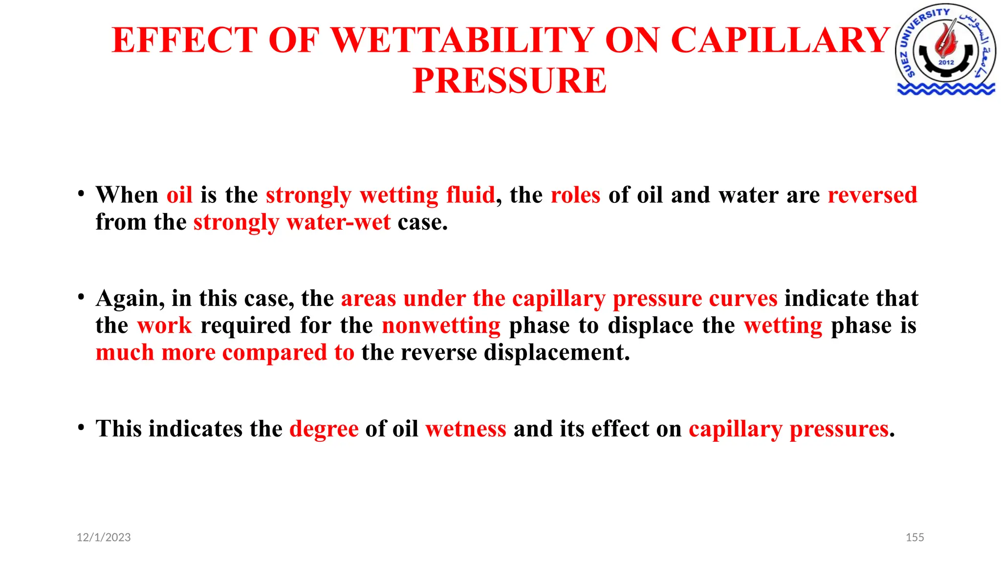 EFFECT OF WETTABILITY ON CAPILLARY
PRESSURE
12/1/2023 155
• When oil is the strongly wetting fluid, the roles of oil and water are reversed
from the strongly water-wet case.
• Again, in this case, the areas under the capillary pressure curves indicate that
the work required for the nonwetting phase to displace the wetting phase is
much more compared to the reverse displacement.
• This indicates the degree of oil wetness and its effect on capillary pressures.
 