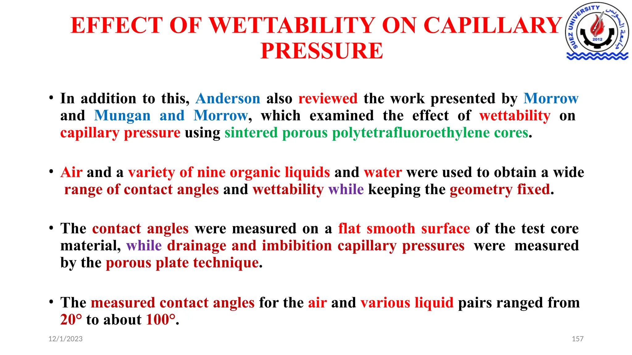 EFFECT OF WETTABILITY ON CAPILLARY
PRESSURE
12/1/2023 157
• In addition to this, Anderson also reviewed the work presented by Morrow
and Mungan and Morrow, which examined the effect of wettability on
capillary pressure using sintered porous polytetrafluoroethylene cores.
• Air and a variety of nine organic liquids and water were used to obtain a wide
range of contact angles and wettability while keeping the geometry fixed.
• The contact angles were measured on a flat smooth surface of the test core
material, while drainage and imbibition capillary pressures were measured
by the porous plate technique.
• The measured contact angles for the air and various liquid pairs ranged from
20° to about 100°.
 