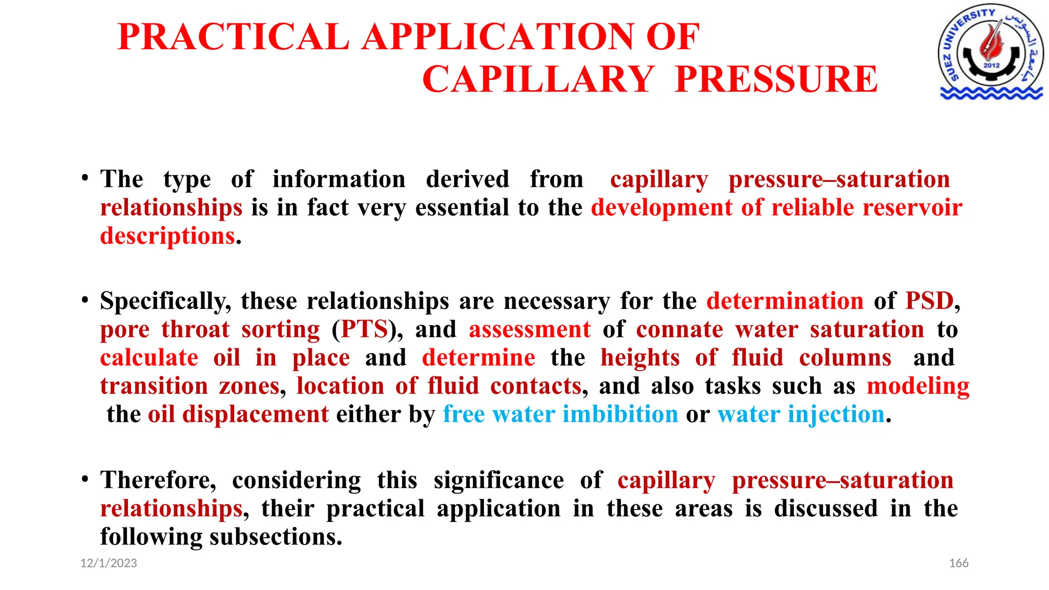 PRACTICAL APPLICATION OF
CAPILLARY PRESSURE
12/1/2023 166
• The type of information derived from capillary pressure–saturation
relationships is in fact very essential to the development of reliable reservoir
descriptions.
• Specifically, these relationships are necessary for the determination of PSD,
pore throat sorting (PTS), and assessment of connate water saturation to
calculate oil in place and determine the heights of fluid columns and
transition zones, location of fluid contacts, and also tasks such as modeling
the oil displacement either by free water imbibition or water injection.
• Therefore, considering this significance of capillary pressure–saturation
relationships, their practical application in these areas is discussed in the
following subsections.
 