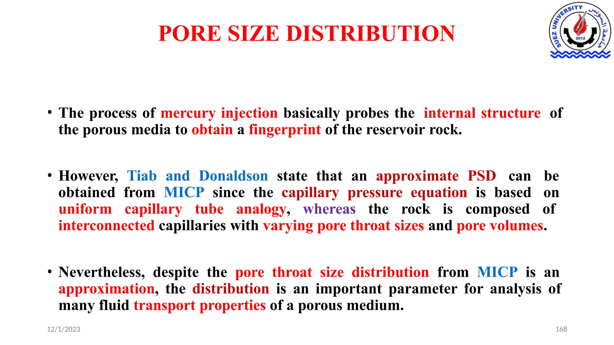 PORE SIZE DISTRIBUTION
12/1/2023 168
• The process of mercury injection basically probes the internal structure of
the porous media to obtain a fingerprint of the reservoir rock.
• However, Tiab and Donaldson state that an approximate PSD can be
obtained from MICP since the capillary pressure equation is based on
uniform capillary tube analogy, whereas the rock is composed of
interconnected capillaries with varying pore throat sizes and pore volumes.
• Nevertheless, despite the pore throat size distribution from MICP is an
approximation, the distribution is an important parameter for analysis of
many fluid transport properties of a porous medium.
 